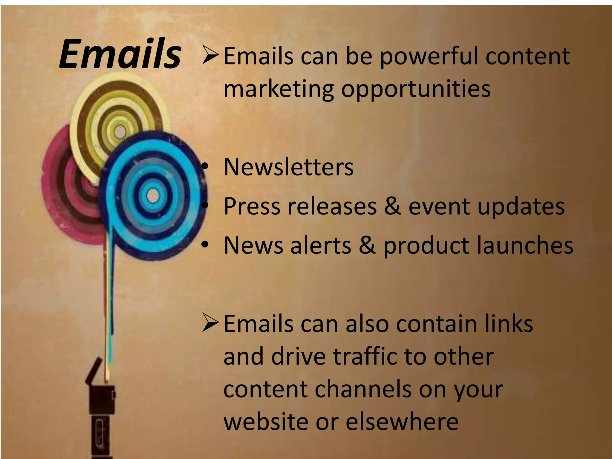 Emails   Emails can be powerful content
          marketing opportunities

         • Newsletters
         • Press releases & event updates
         • News alerts & product launches

         Emails can also contain links
          and drive traffic to other
          content channels on your
          website or elsewhere
 