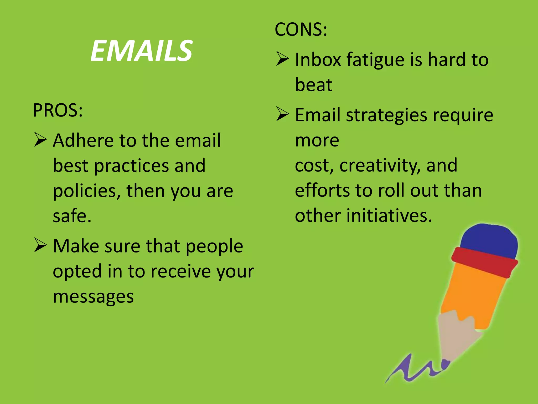CONS:
      EMAILS                  Inbox fatigue is hard to
                               beat
PROS:                         Email strategies require
 Adhere to the email          more
  best practices and           cost, creativity, and
  policies, then you are       efforts to roll out than
  safe.                        other initiatives.
 Make sure that people
  opted in to receive your
  messages
 