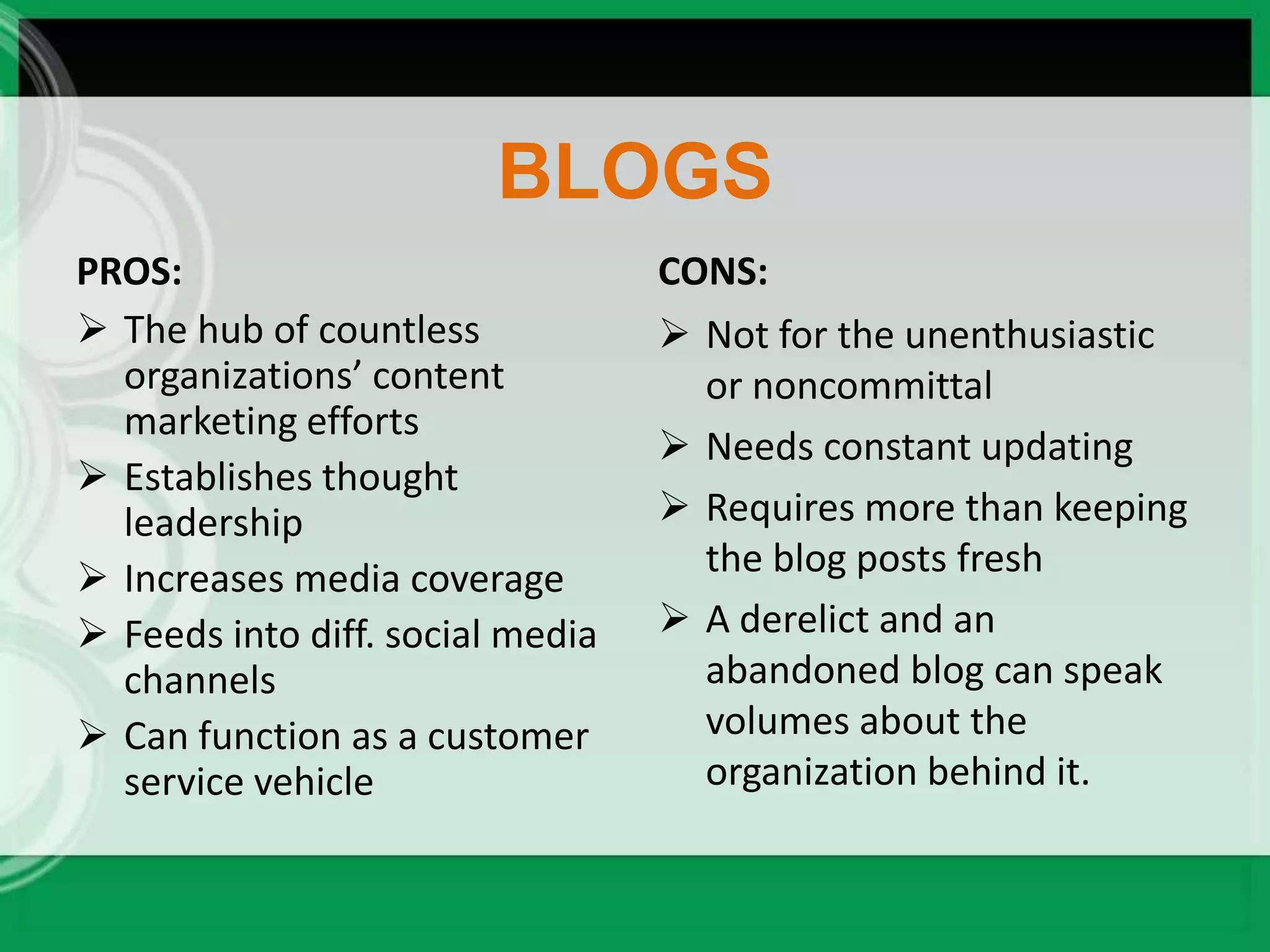 BLOGS
PROS:                             CONS:
 The hub of countless             Not for the unenthusiastic
  organizations’ content            or noncommittal
  marketing efforts
                                   Needs constant updating
 Establishes thought
  leadership                       Requires more than keeping
 Increases media coverage          the blog posts fresh
 Feeds into diff. social media    A derelict and an
  channels                          abandoned blog can speak
 Can function as a customer        volumes about the
  service vehicle                   organization behind it.
 