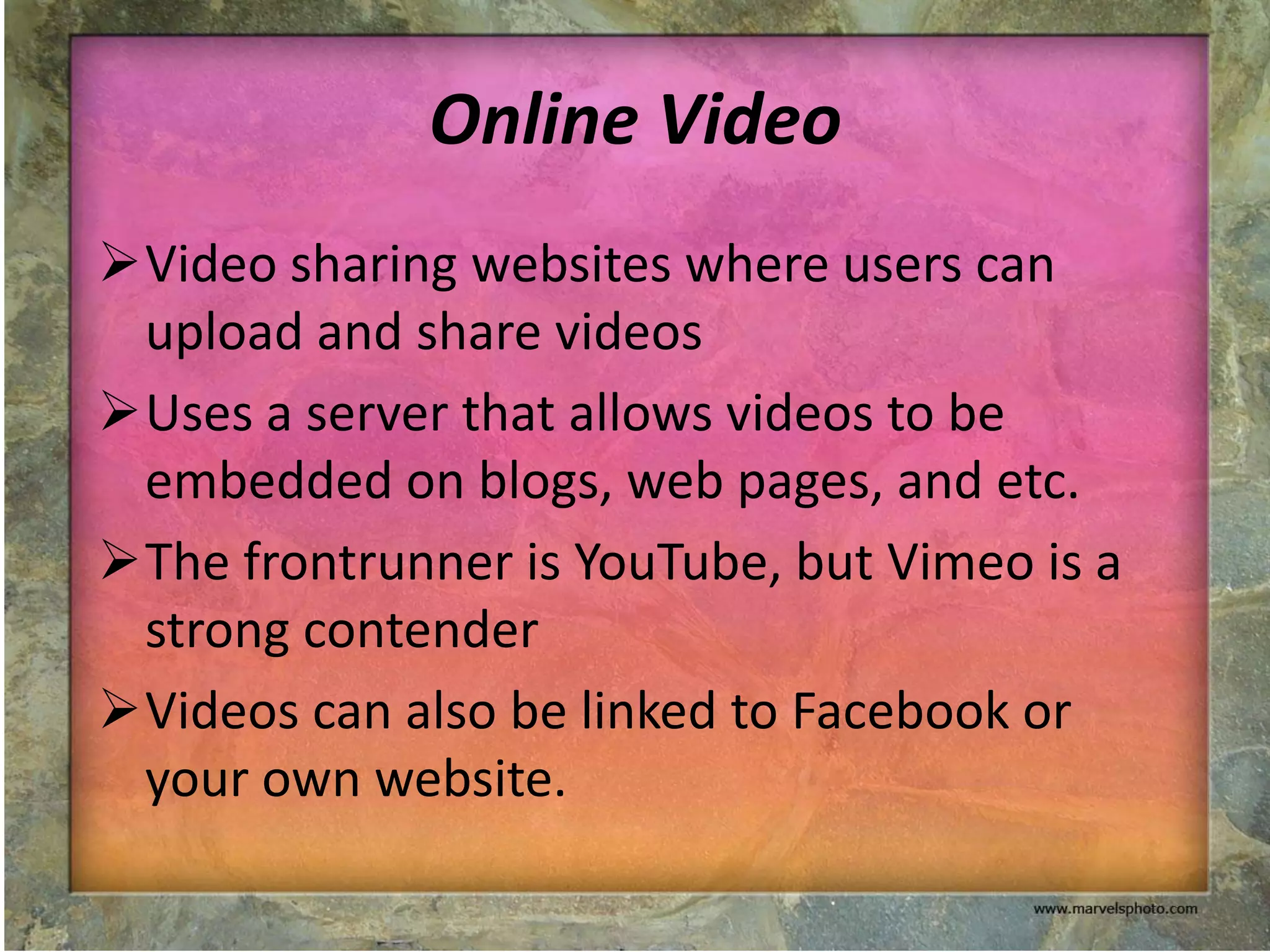 Online Video
Video sharing websites where users can
 upload and share videos
Uses a server that allows videos to be
 embedded on blogs, web pages, and etc.
The frontrunner is YouTube, but Vimeo is a
 strong contender
Videos can also be linked to Facebook or
 your own website.
 