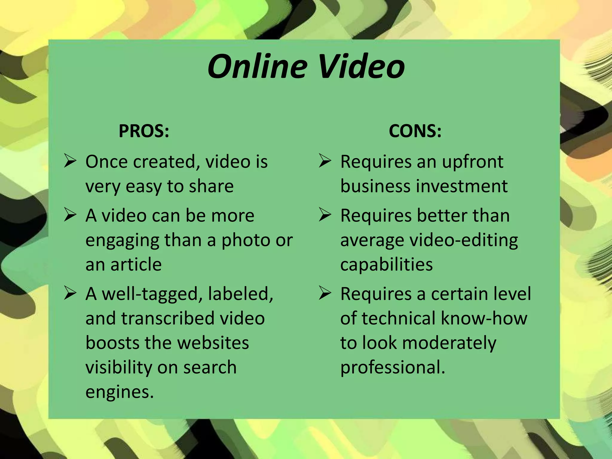 Online Video
       PROS:                         CONS:
 Once created, video is      Requires an upfront
  very easy to share           business investment
 A video can be more         Requires better than
  engaging than a photo or     average video-editing
  an article                   capabilities
 A well-tagged, labeled,     Requires a certain level
  and transcribed video        of technical know-how
  boosts the websites          to look moderately
  visibility on search         professional.
  engines.
 