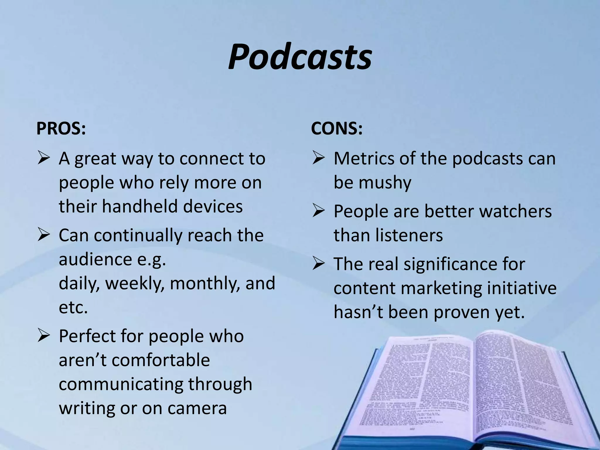 Podcasts
PROS:                           CONS:
 A great way to connect to      Metrics of the podcasts can
  people who rely more on         be mushy
  their handheld devices         People are better watchers
 Can continually reach the       than listeners
  audience e.g.                  The real significance for
  daily, weekly, monthly, and     content marketing initiative
  etc.                            hasn’t been proven yet.
 Perfect for people who
  aren’t comfortable
  communicating through
  writing or on camera
 