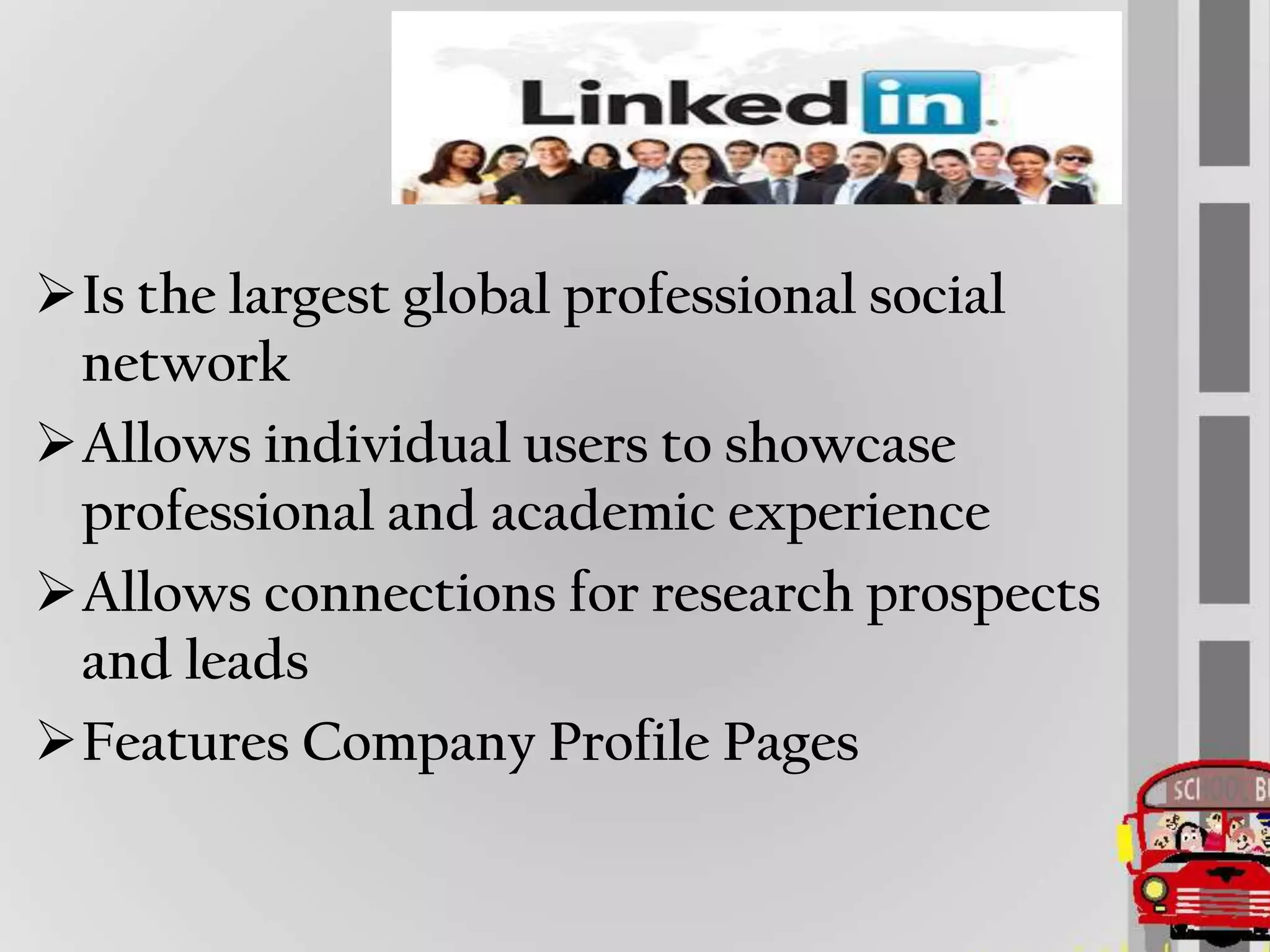 Is the largest global professional social
 network
Allows individual users to showcase
 professional and academic experience
Allows connections for research prospects
 and leads
Features Company Profile Pages
 