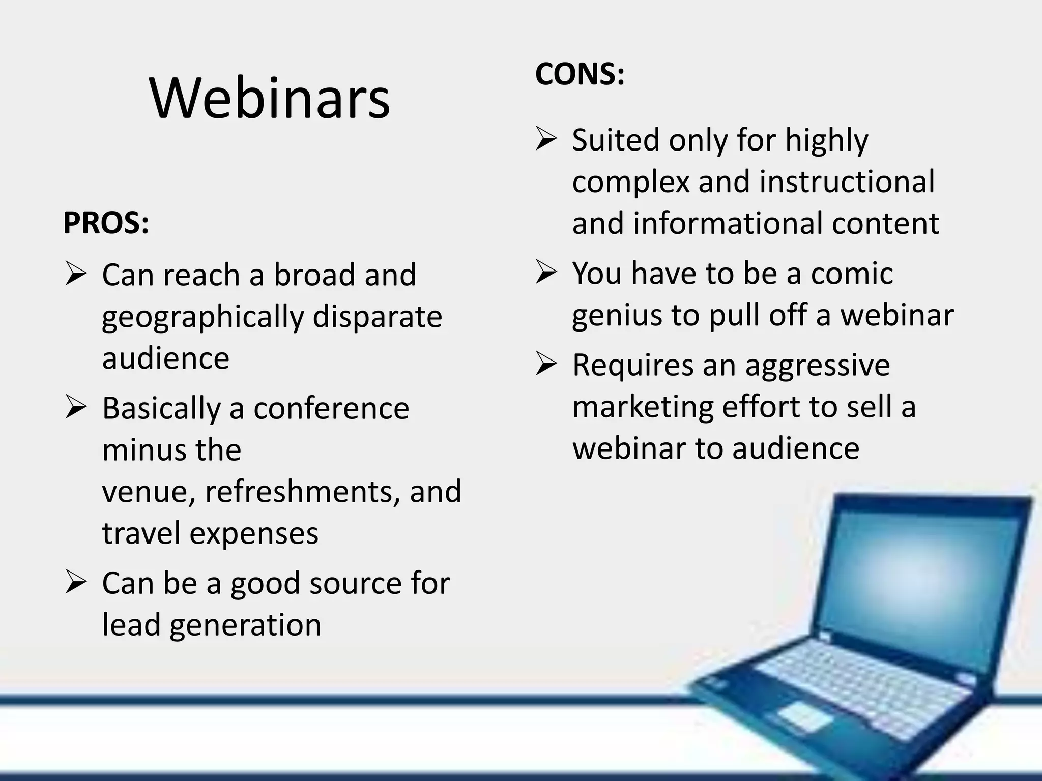 CONS:
     Webinars
                              Suited only for highly
                               complex and instructional
PROS:                          and informational content
 Can reach a broad and       You have to be a comic
  geographically disparate     genius to pull off a webinar
  audience                    Requires an aggressive
 Basically a conference       marketing effort to sell a
  minus the                    webinar to audience
  venue, refreshments, and
  travel expenses
 Can be a good source for
  lead generation
 