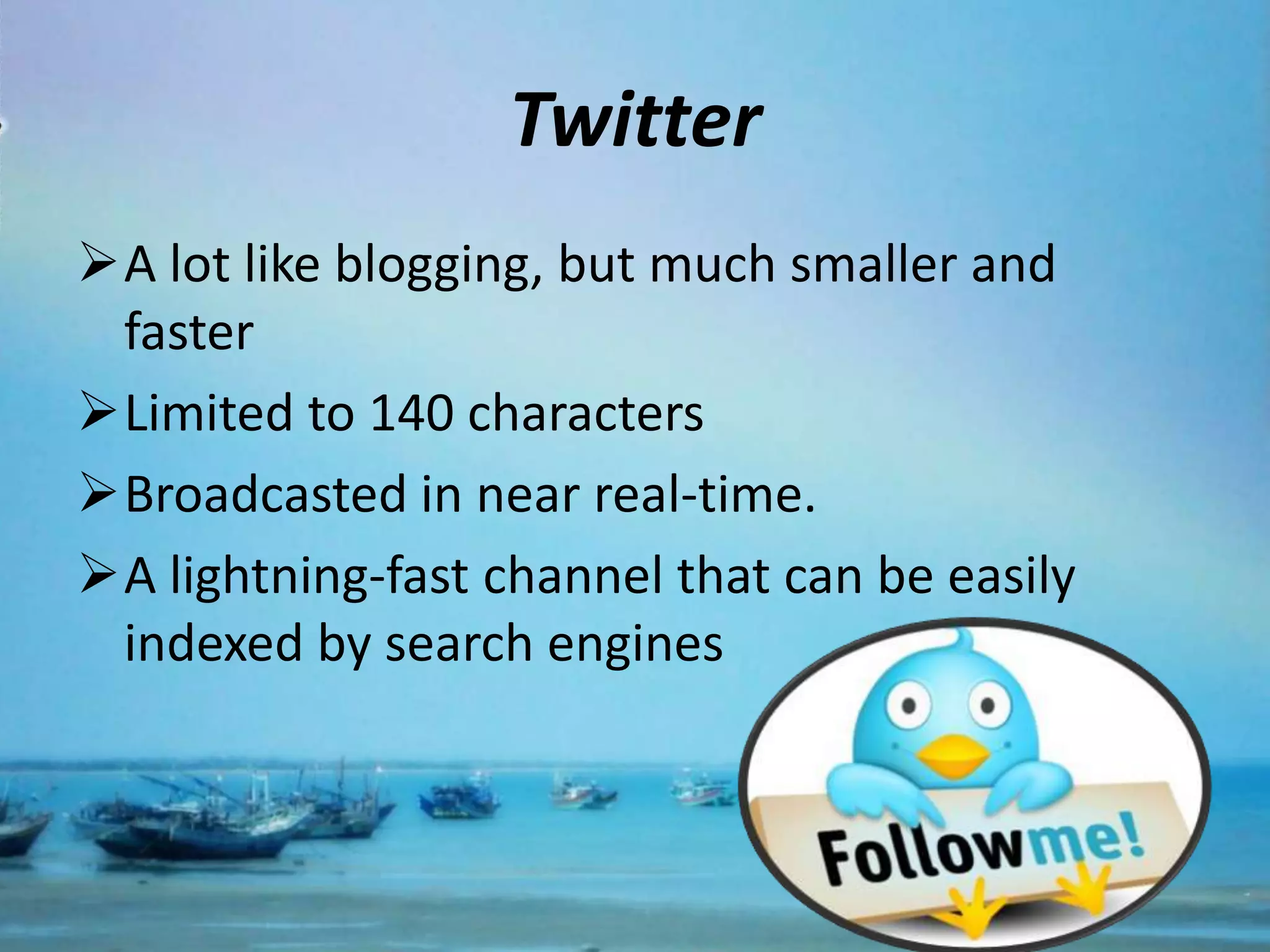 Twitter
A lot like blogging, but much smaller and
 faster
Limited to 140 characters
Broadcasted in near real-time.
A lightning-fast channel that can be easily
 indexed by search engines
 