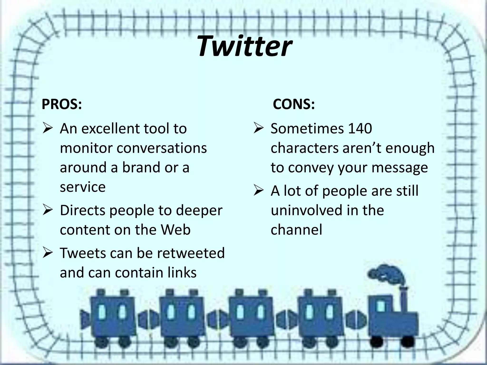 Twitter
PROS:                          CONS:
 An excellent tool to        Sometimes 140
  monitor conversations        characters aren’t enough
  around a brand or a          to convey your message
  service                     A lot of people are still
 Directs people to deeper     uninvolved in the
  content on the Web           channel
 Tweets can be retweeted
  and can contain links
 