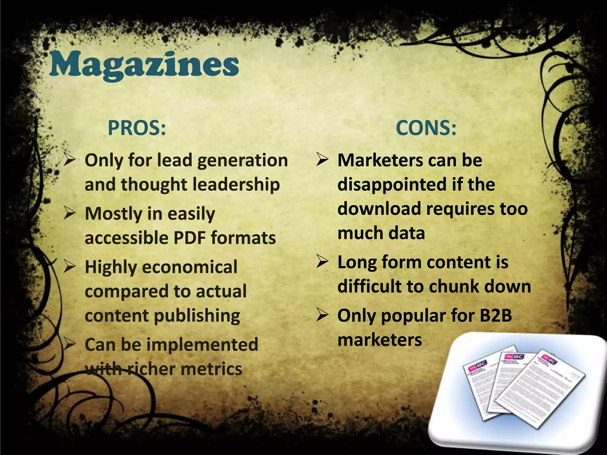 Magazines
     PROS:                            CONS:
 Only for lead generation    Marketers can be
  and thought leadership       disappointed if the
 Mostly in easily             download requires too
  accessible PDF formats       much data
 Highly economical           Long form content is
  compared to actual           difficult to chunk down
  content publishing          Only popular for B2B
 Can be implemented           marketers
  with richer metrics
 