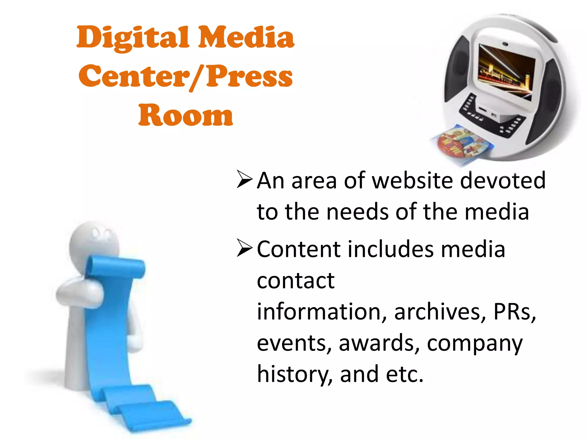Digital Media
Center/Press
   Room
         An area of website devoted
          to the needs of the media
         Content includes media
          contact
          information, archives, PRs,
          events, awards, company
          history, and etc.
 