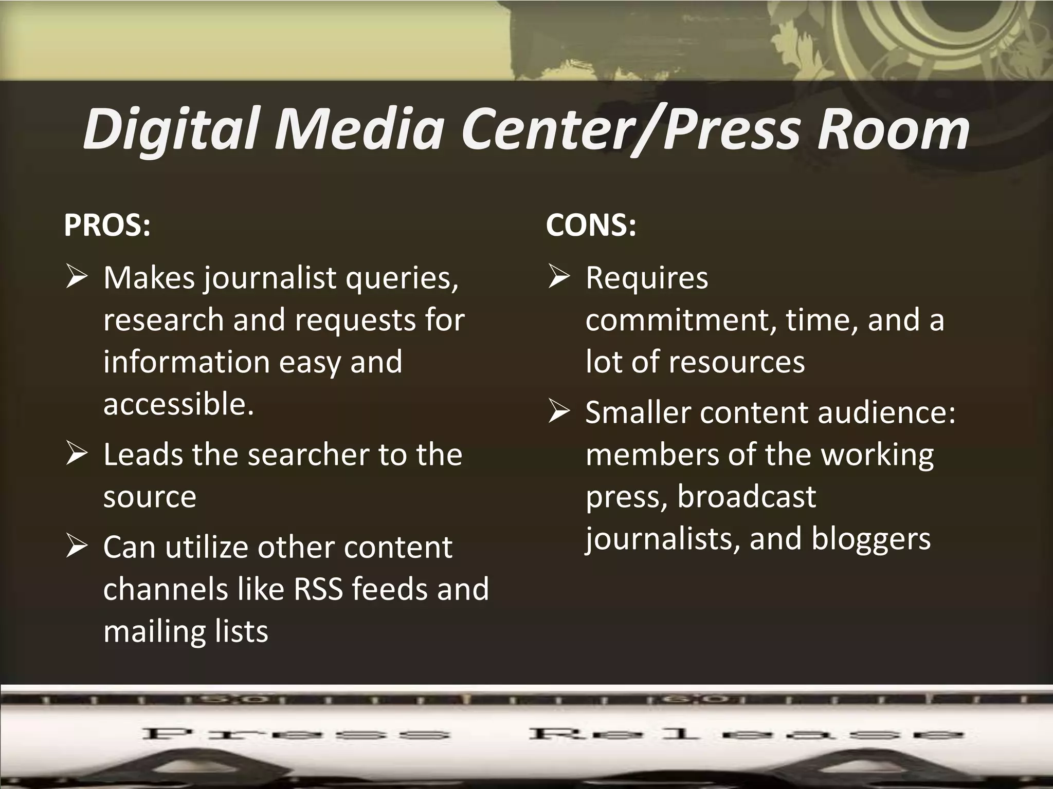 Digital Media Center/Press Room
PROS:                           CONS:
 Makes journalist queries,      Requires
  research and requests for       commitment, time, and a
  information easy and            lot of resources
  accessible.                    Smaller content audience:
 Leads the searcher to the       members of the working
  source                          press, broadcast
 Can utilize other content       journalists, and bloggers
  channels like RSS feeds and
  mailing lists
 