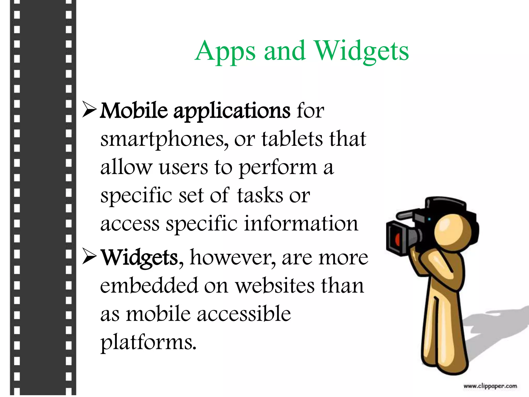 Apps and Widgets
Mobile applications for
 smartphones, or tablets that
 allow users to perform a
 specific set of tasks or
 access specific information
Widgets, however, are more
 embedded on websites than
 as mobile accessible
 platforms.
 