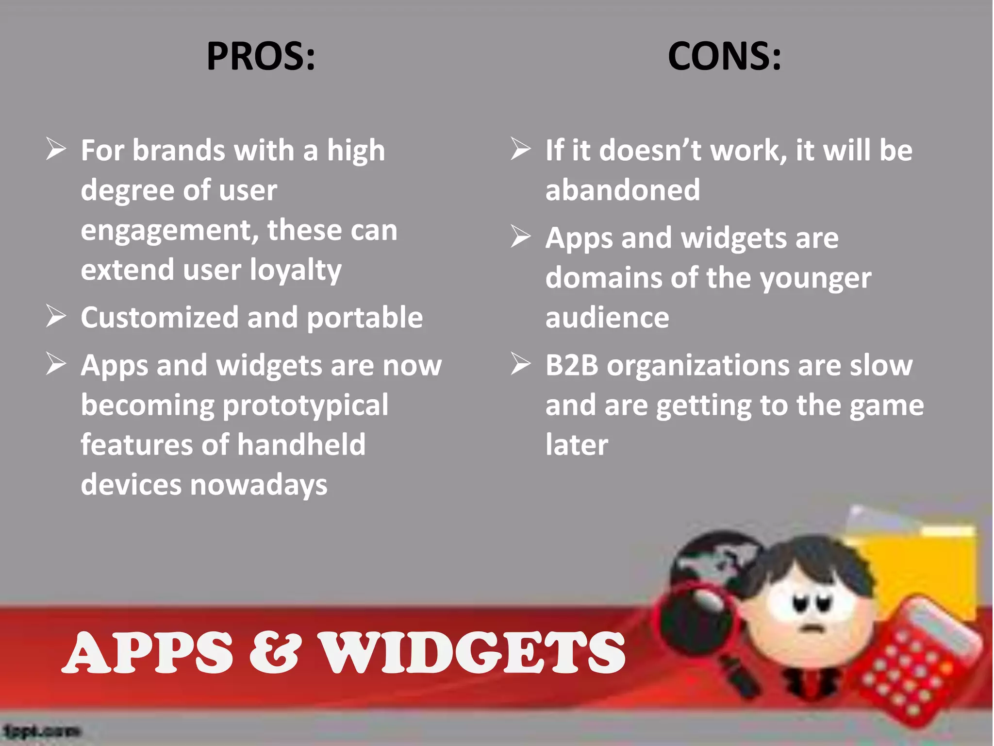 PROS:                          CONS:

 For brands with a high      If it doesn’t work, it will be
  degree of user               abandoned
  engagement, these can       Apps and widgets are
  extend user loyalty          domains of the younger
 Customized and portable      audience
 Apps and widgets are now    B2B organizations are slow
  becoming prototypical        and are getting to the game
  features of handheld         later
  devices nowadays




 APPS & WIDGETS
 