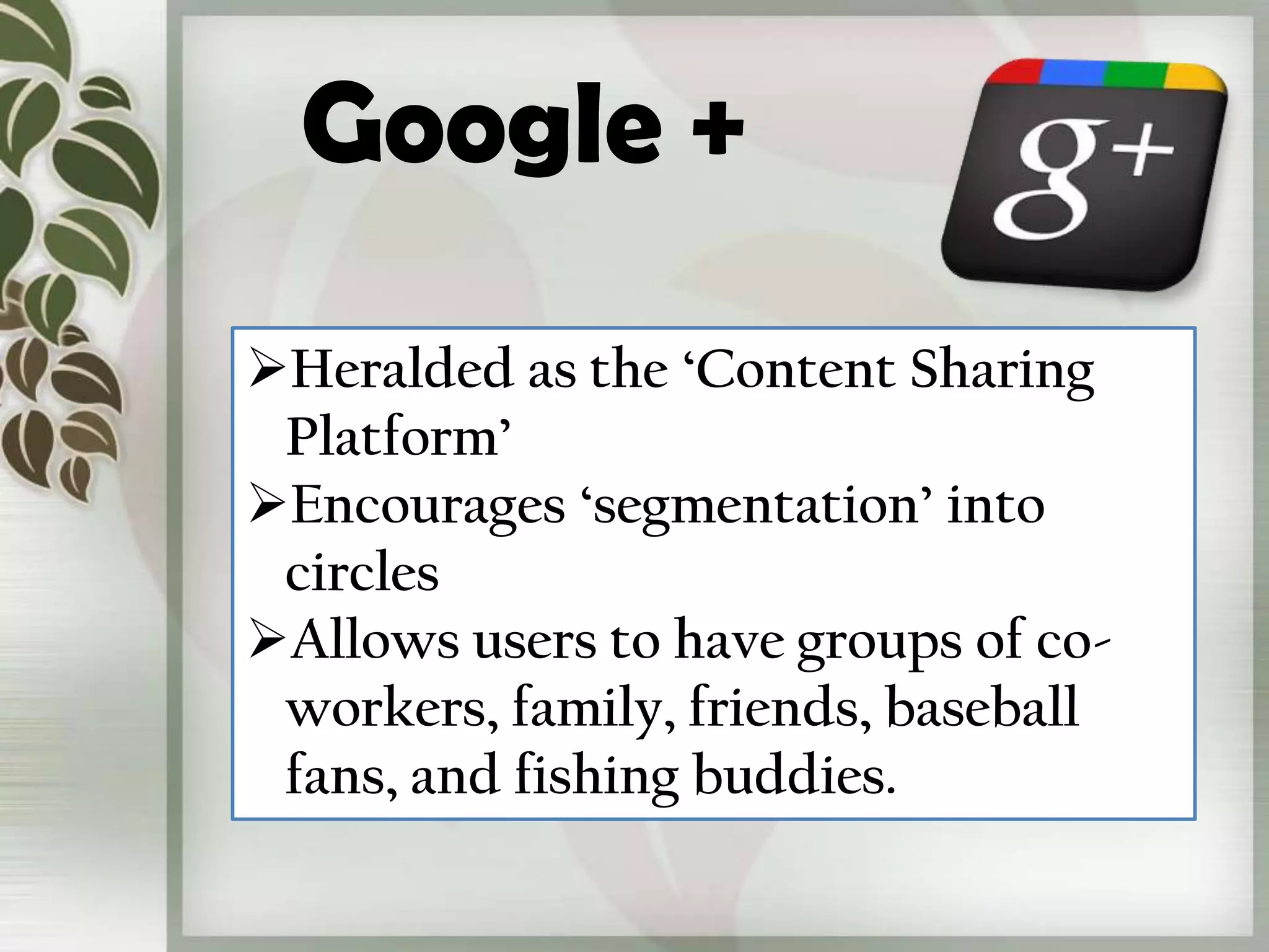 Google +
Heralded as the ‘Content Sharing
 Platform’
Encourages ‘segmentation’ into
 circles
Allows users to have groups of co-
 workers, family, friends, baseball
 fans, and fishing buddies.
 