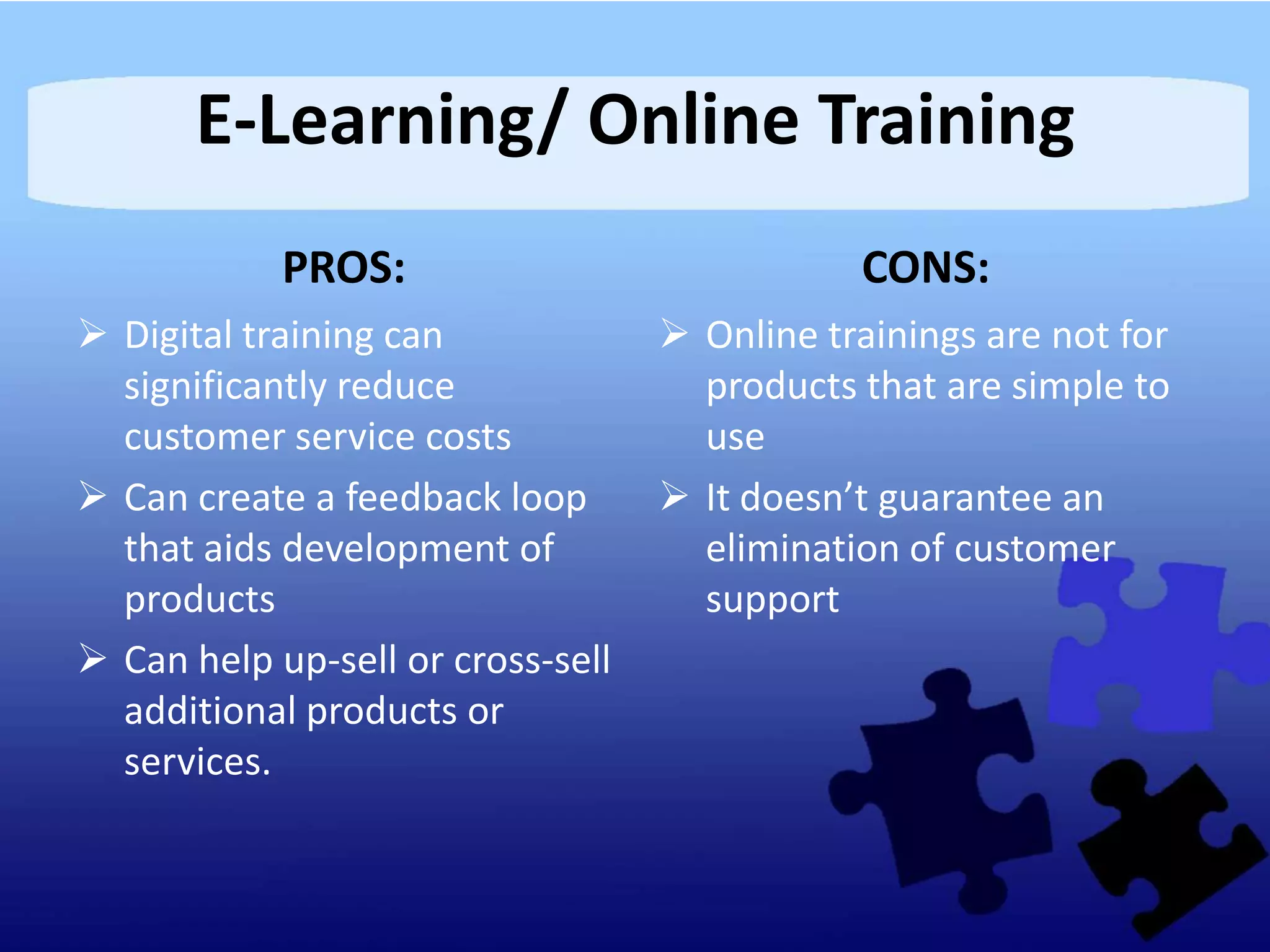 E-Learning/ Online Training
            PROS:                             CONS:
 Digital training can              Online trainings are not for
  significantly reduce               products that are simple to
  customer service costs             use
 Can create a feedback loop        It doesn’t guarantee an
  that aids development of           elimination of customer
  products                           support
 Can help up-sell or cross-sell
  additional products or
  services.
 