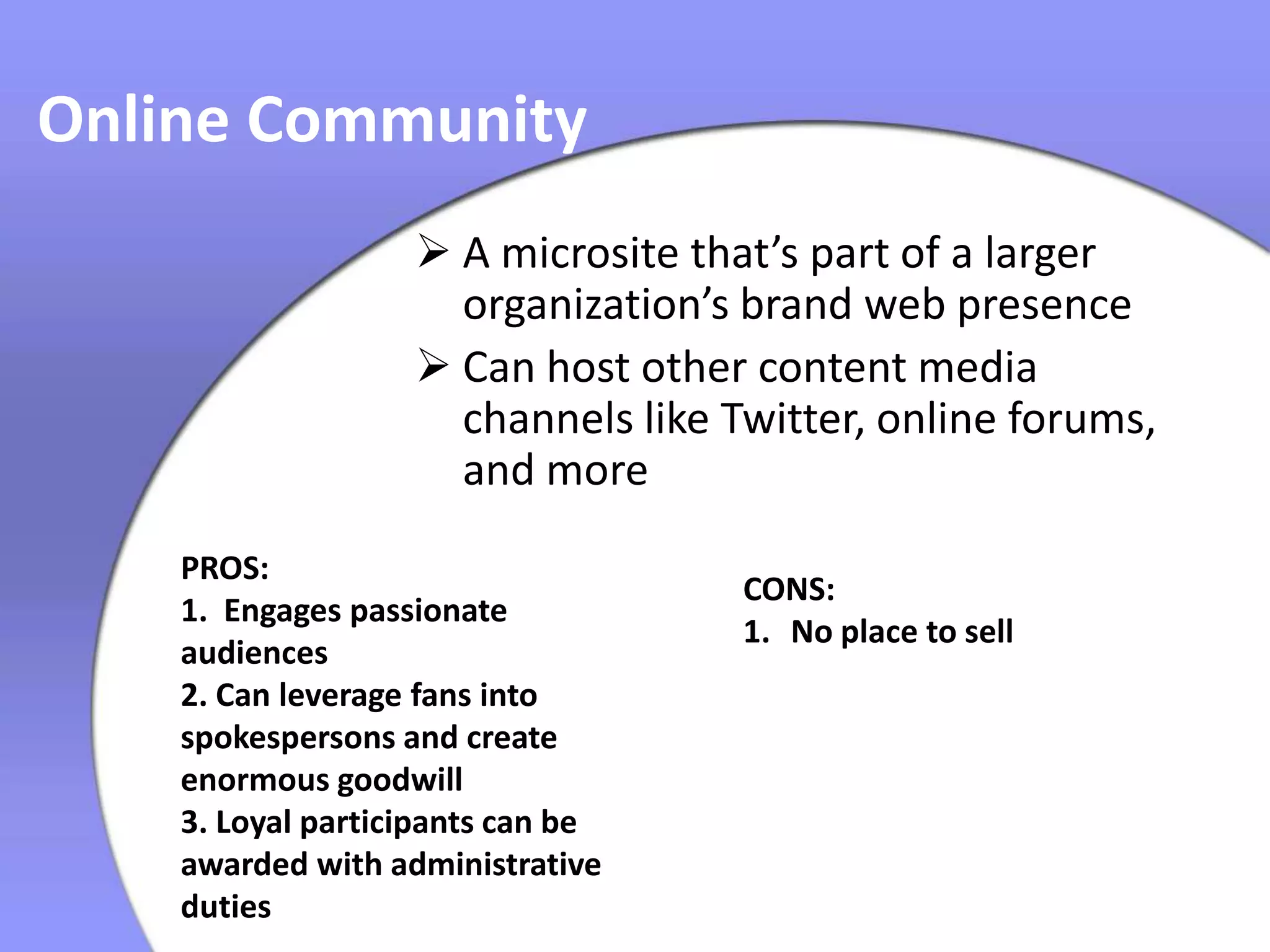 Online Community
                    A microsite that’s part of a larger
                     organization’s brand web presence
                    Can host other content media
                     channels like Twitter, online forums,
                     and more
    PROS:
                                    CONS:
    1. Engages passionate
                                    1. No place to sell
    audiences
    2. Can leverage fans into
    spokespersons and create
    enormous goodwill
    3. Loyal participants can be
    awarded with administrative
    duties
 