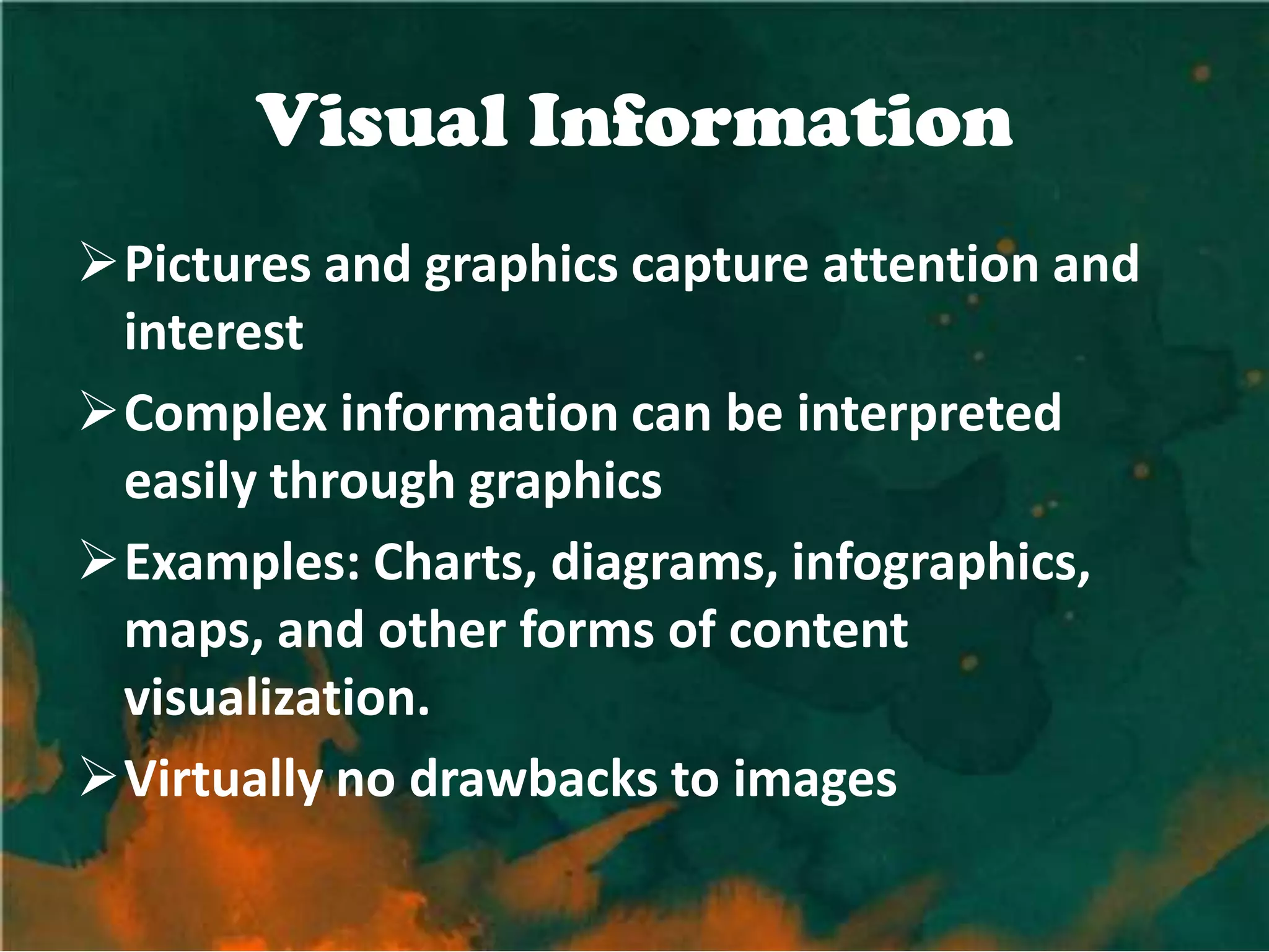 Visual Information
Pictures and graphics capture attention and
 interest
Complex information can be interpreted
 easily through graphics
Examples: Charts, diagrams, infographics,
 maps, and other forms of content
 visualization.
Virtually no drawbacks to images
 