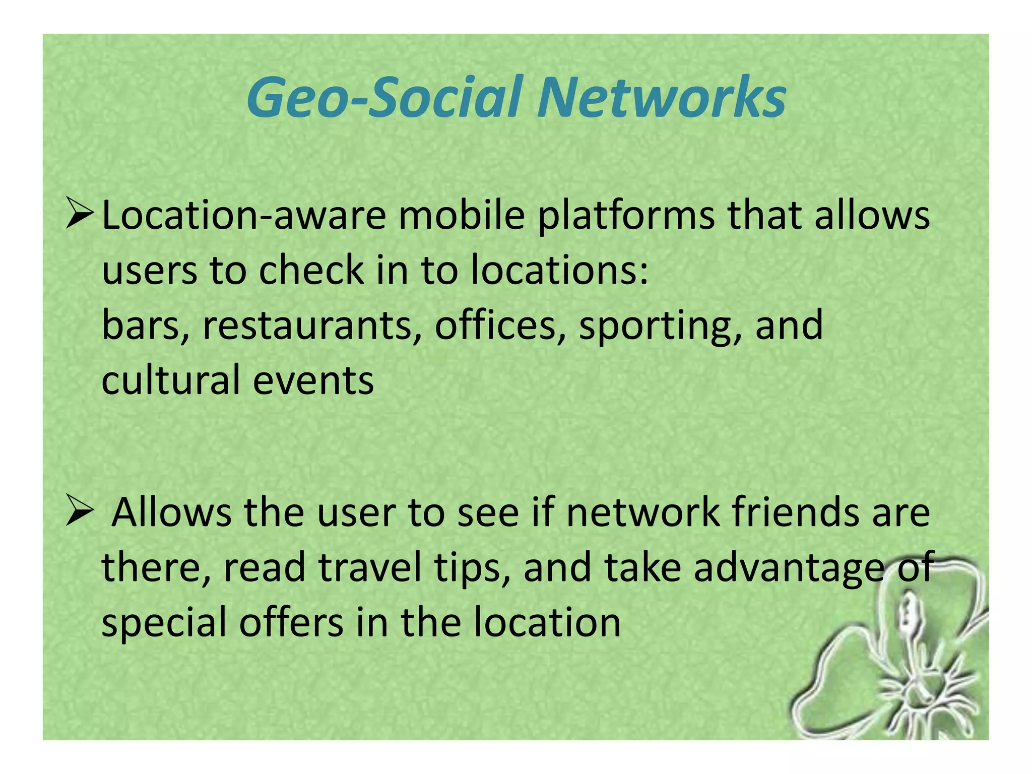 Geo-Social Networks
Location-aware mobile platforms that allows
 users to check in to locations:
 bars, restaurants, offices, sporting, and
 cultural events

 Allows the user to see if network friends are
 there, read travel tips, and take advantage of
 special offers in the location
 