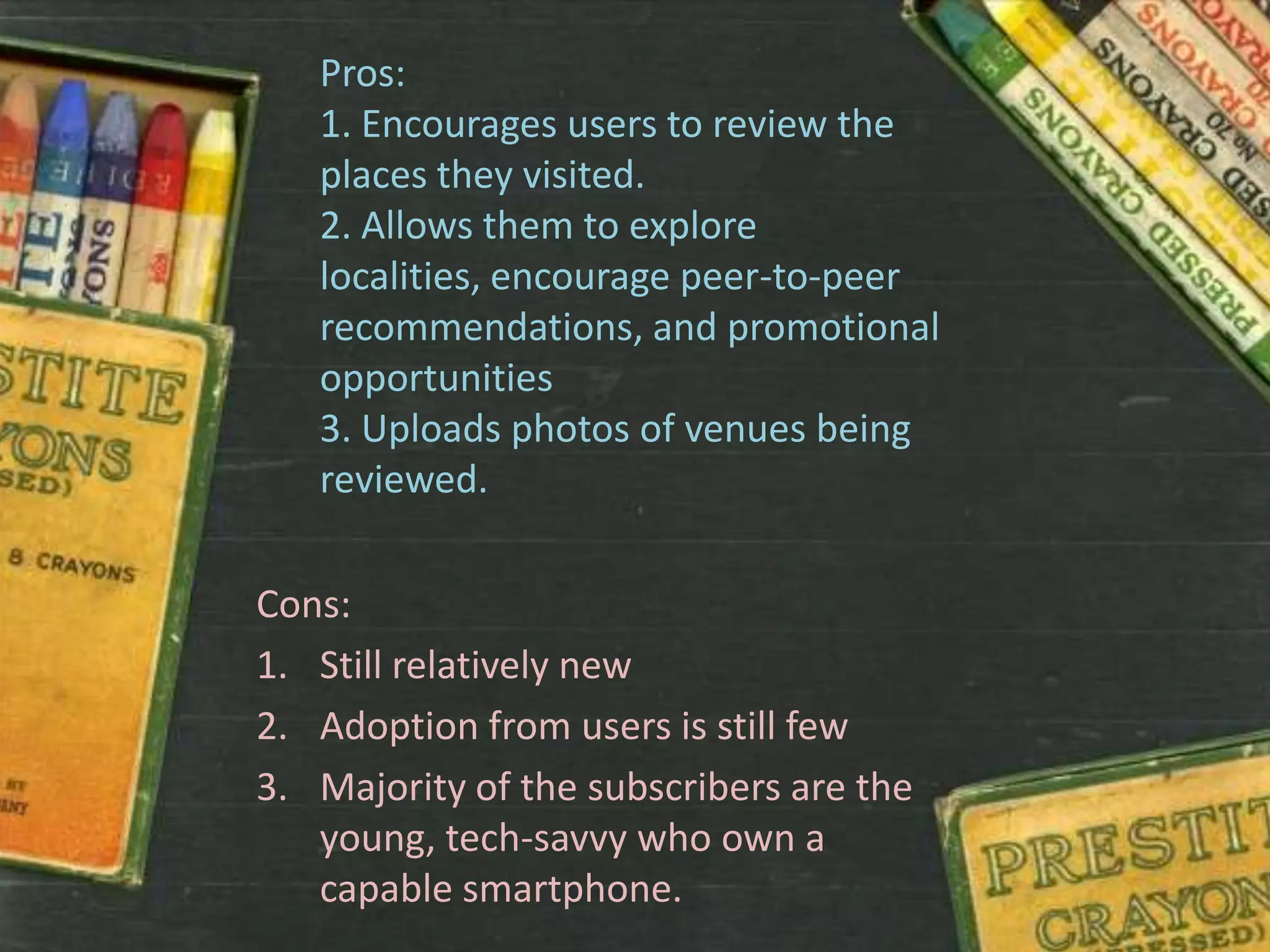 Pros:
   1. Encourages users to review the
   places they visited.
   2. Allows them to explore
   localities, encourage peer-to-peer
   recommendations, and promotional
   opportunities
   3. Uploads photos of venues being
   reviewed.

Cons:
1. Still relatively new
2. Adoption from users is still few
3. Majority of the subscribers are the
   young, tech-savvy who own a
   capable smartphone.
 