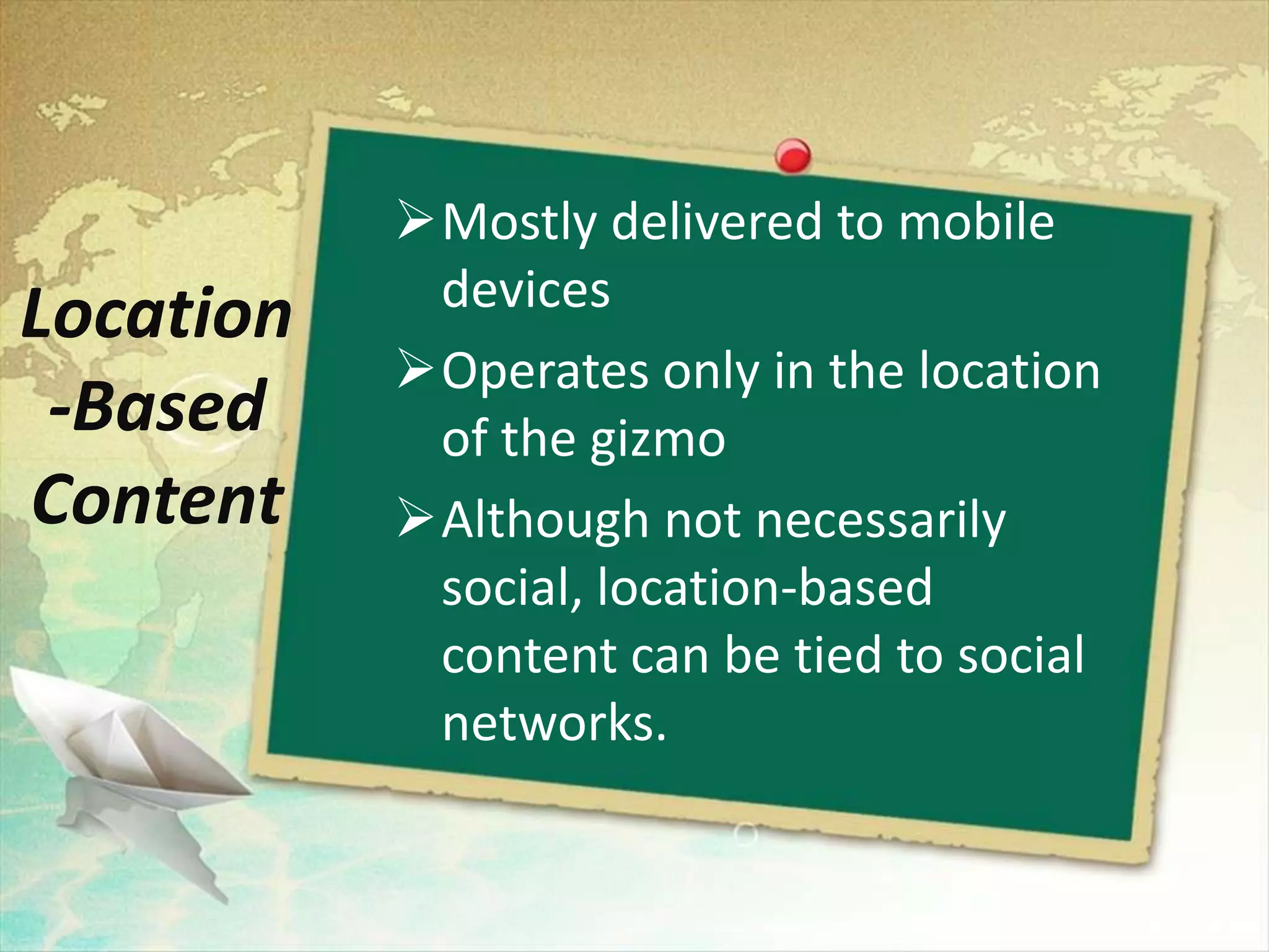 Mostly delivered to mobile
            devices
Location
           Operates only in the location
 -Based     of the gizmo
Content    Although not necessarily
            social, location-based
            content can be tied to social
            networks.
 