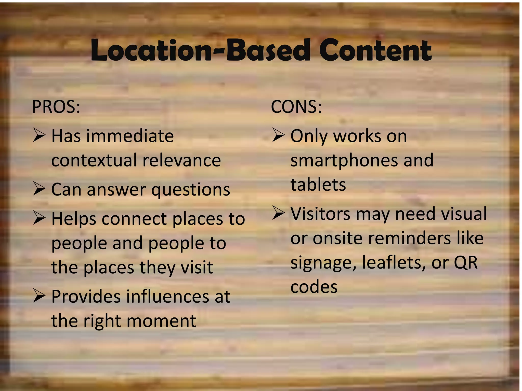 Location-Based Content
PROS:                       CONS:
 Has immediate              Only works on
  contextual relevance        smartphones and
 Can answer questions        tablets
 Helps connect places to    Visitors may need visual
  people and people to        or onsite reminders like
  the places they visit       signage, leaflets, or QR
 Provides influences at      codes
  the right moment
 