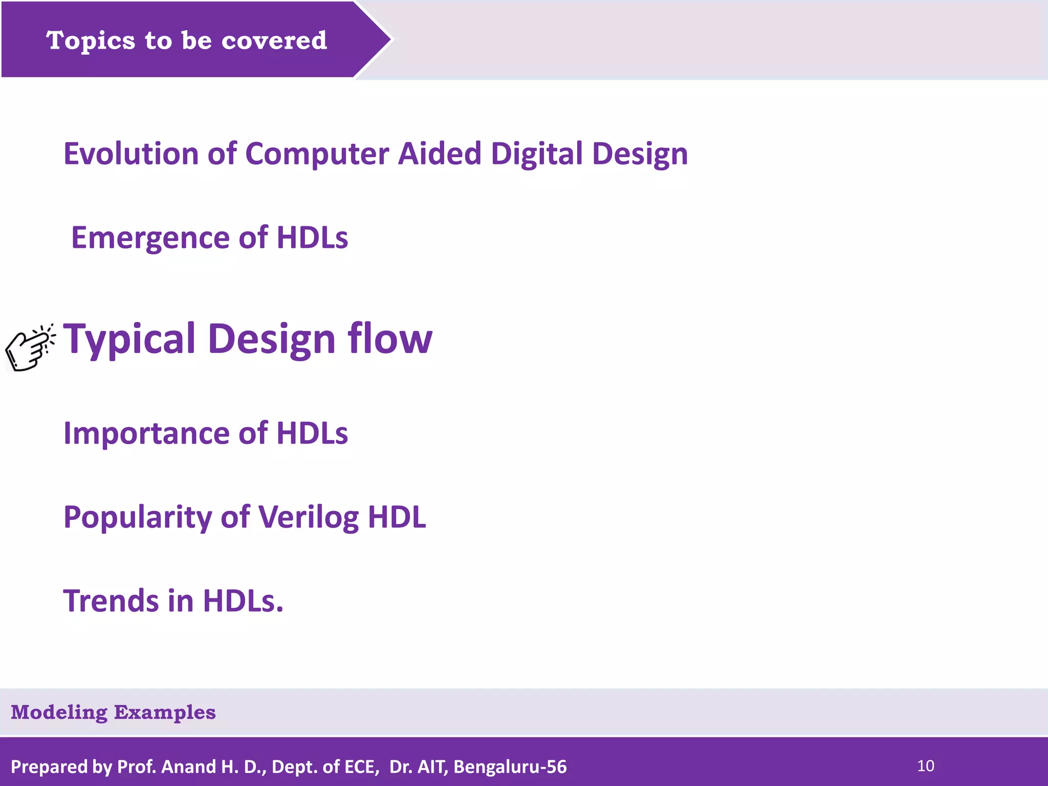 Prepared by Prof. Anand H. D., Dept. of ECE, Dr. AIT, Bengaluru-56 10 Topics to be covered Modeling Examples Evolution of Computer Aided Digital Design Emergence of HDLs Typical Design flow Importance of HDLs Popularity of Verilog HDL Trends in HDLs. 