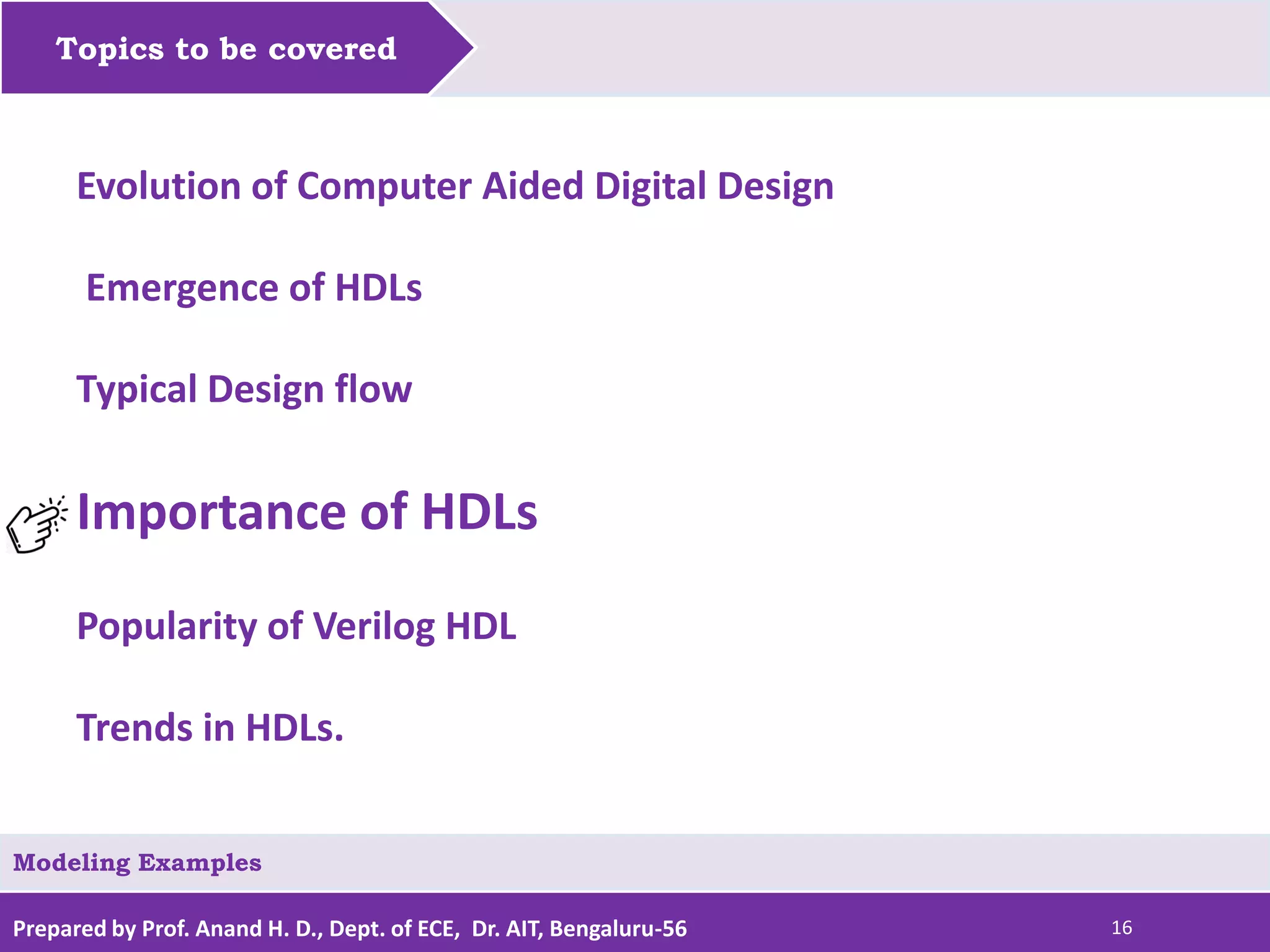 Prepared by Prof. Anand H. D., Dept. of ECE, Dr. AIT, Bengaluru-56 16 Topics to be covered Modeling Examples Evolution of Computer Aided Digital Design Emergence of HDLs Typical Design flow Importance of HDLs Popularity of Verilog HDL Trends in HDLs. 