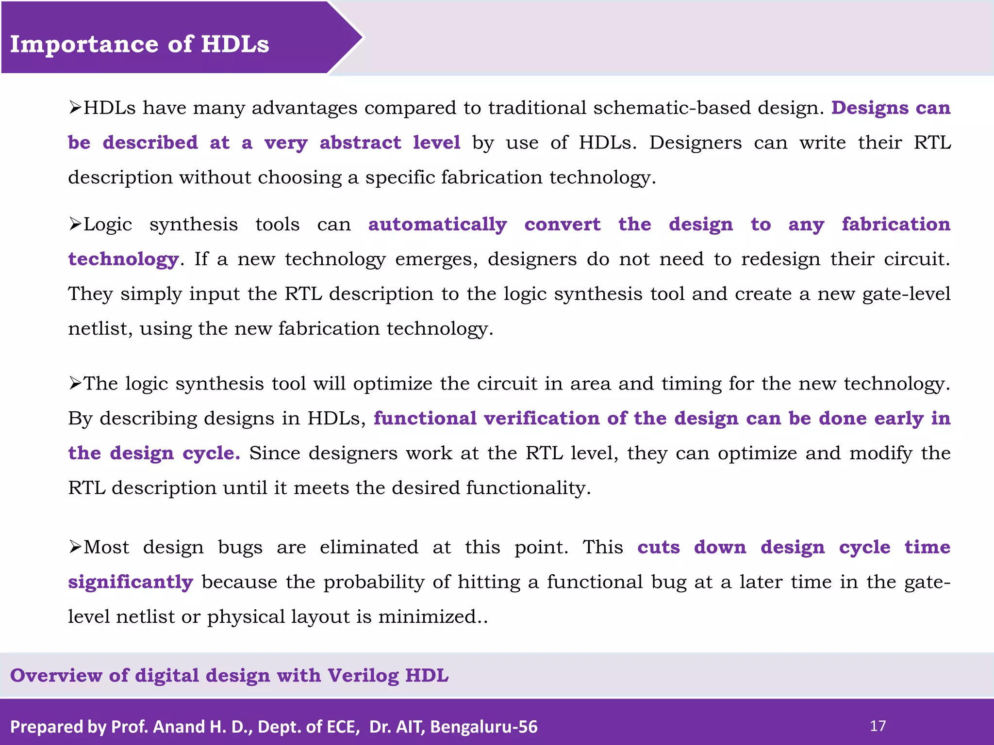 Prepared by Prof. Anand H. D., Dept. of ECE, Dr. AIT, Bengaluru-56 17 Importance of HDLs Overview of digital design with Verilog HDL HDLs have many advantages compared to traditional schematic-based design. Designs can be described at a very abstract level by use of HDLs. Designers can write their RTL description without choosing a specific fabrication technology. Logic synthesis tools can automatically convert the design to any fabrication technology. If a new technology emerges, designers do not need to redesign their circuit. They simply input the RTL description to the logic synthesis tool and create a new gate-level netlist, using the new fabrication technology. The logic synthesis tool will optimize the circuit in area and timing for the new technology. By describing designs in HDLs, functional verification of the design can be done early in the design cycle. Since designers work at the RTL level, they can optimize and modify the RTL description until it meets the desired functionality. Most design bugs are eliminated at this point. This cuts down design cycle time significantly because the probability of hitting a functional bug at a later time in the gate- level netlist or physical layout is minimized.. 
