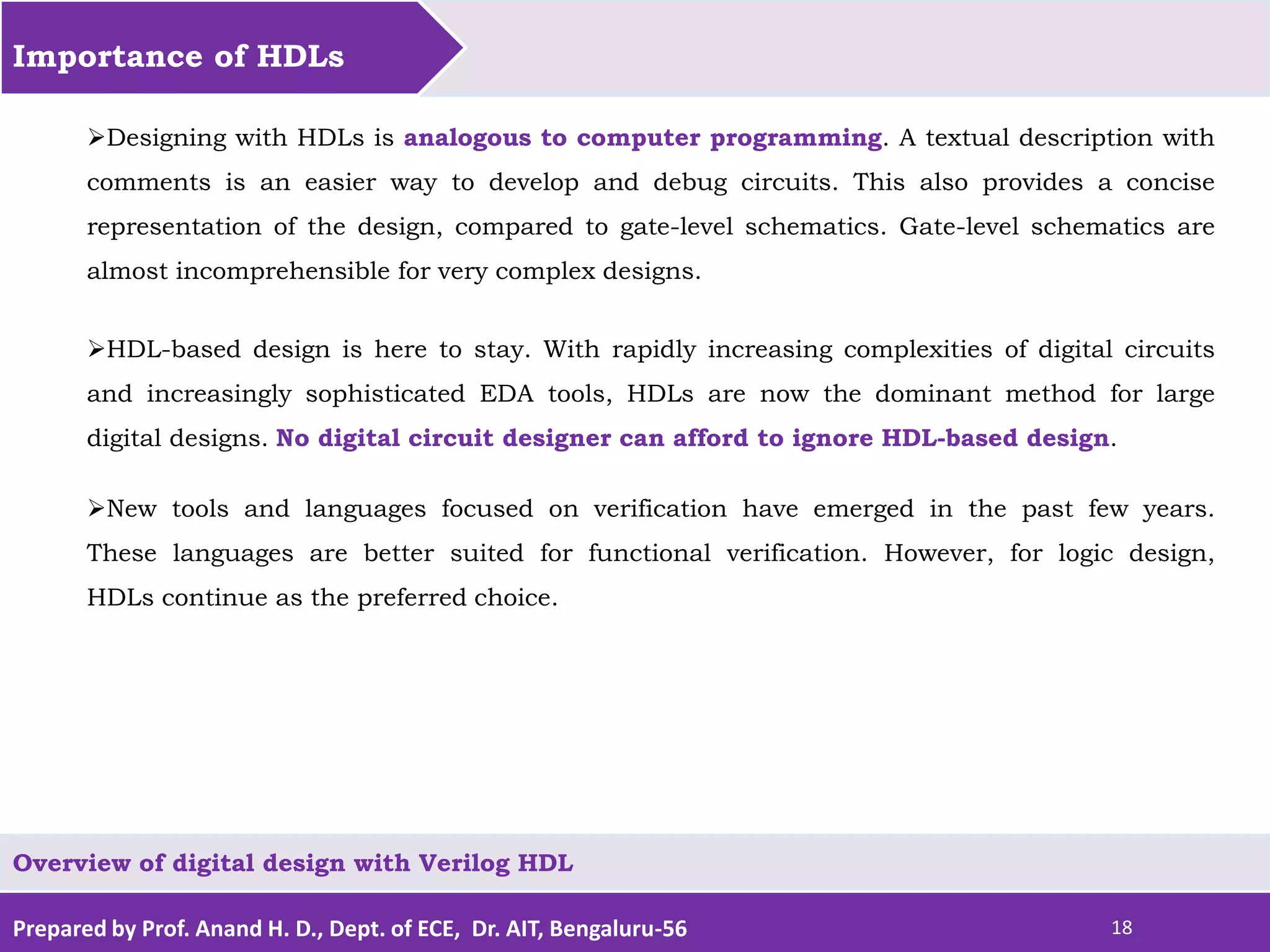 Prepared by Prof. Anand H. D., Dept. of ECE, Dr. AIT, Bengaluru-56 18 Importance of HDLs Overview of digital design with Verilog HDL Designing with HDLs is analogous to computer programming. A textual description with comments is an easier way to develop and debug circuits. This also provides a concise representation of the design, compared to gate-level schematics. Gate-level schematics are almost incomprehensible for very complex designs. HDL-based design is here to stay. With rapidly increasing complexities of digital circuits and increasingly sophisticated EDA tools, HDLs are now the dominant method for large digital designs. No digital circuit designer can afford to ignore HDL-based design. New tools and languages focused on verification have emerged in the past few years. These languages are better suited for functional verification. However, for logic design, HDLs continue as the preferred choice. 