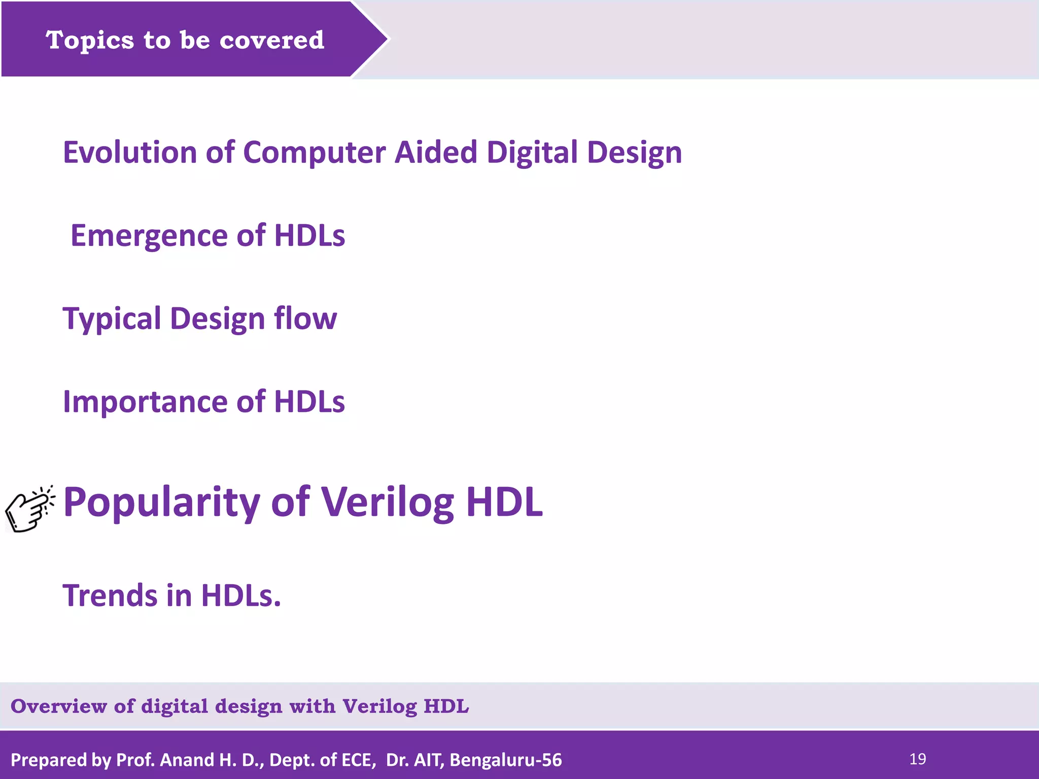 Prepared by Prof. Anand H. D., Dept. of ECE, Dr. AIT, Bengaluru-56 19 Topics to be covered Evolution of Computer Aided Digital Design Emergence of HDLs Typical Design flow Importance of HDLs Popularity of Verilog HDL Trends in HDLs. Overview of digital design with Verilog HDL 