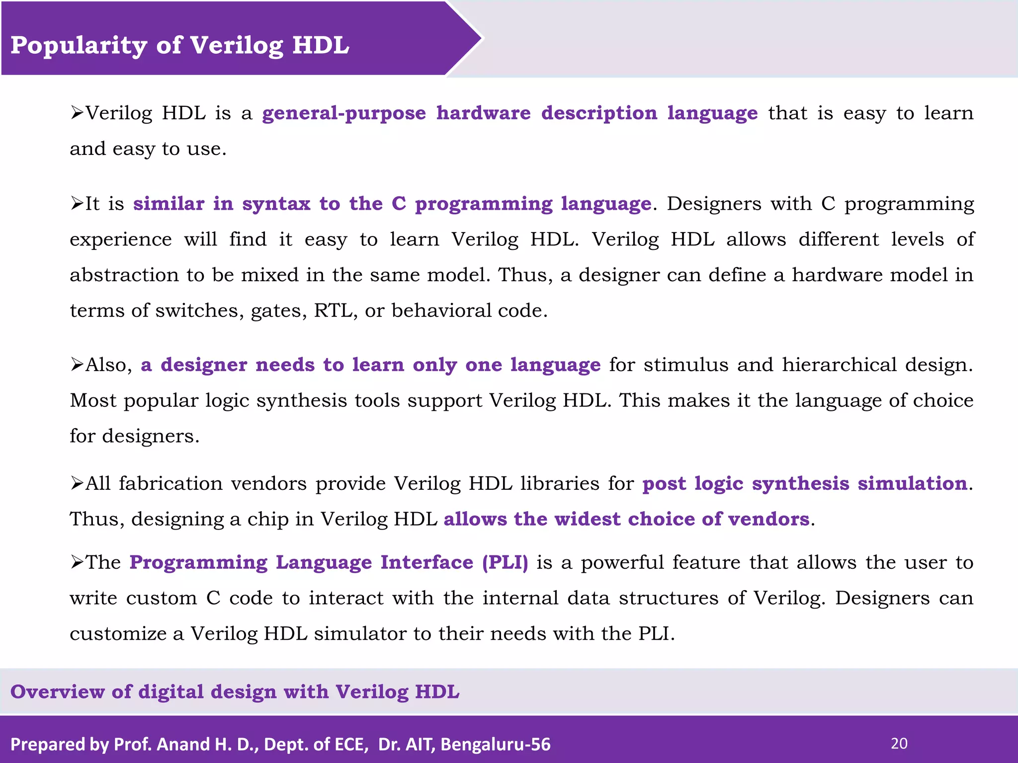 Prepared by Prof. Anand H. D., Dept. of ECE, Dr. AIT, Bengaluru-56 20 Popularity of Verilog HDL Overview of digital design with Verilog HDL Verilog HDL is a general-purpose hardware description language that is easy to learn and easy to use. It is similar in syntax to the C programming language. Designers with C programming experience will find it easy to learn Verilog HDL. Verilog HDL allows different levels of abstraction to be mixed in the same model. Thus, a designer can define a hardware model in terms of switches, gates, RTL, or behavioral code. Also, a designer needs to learn only one language for stimulus and hierarchical design. Most popular logic synthesis tools support Verilog HDL. This makes it the language of choice for designers. All fabrication vendors provide Verilog HDL libraries for post logic synthesis simulation. Thus, designing a chip in Verilog HDL allows the widest choice of vendors. The Programming Language Interface (PLI) is a powerful feature that allows the user to write custom C code to interact with the internal data structures of Verilog. Designers can customize a Verilog HDL simulator to their needs with the PLI. 