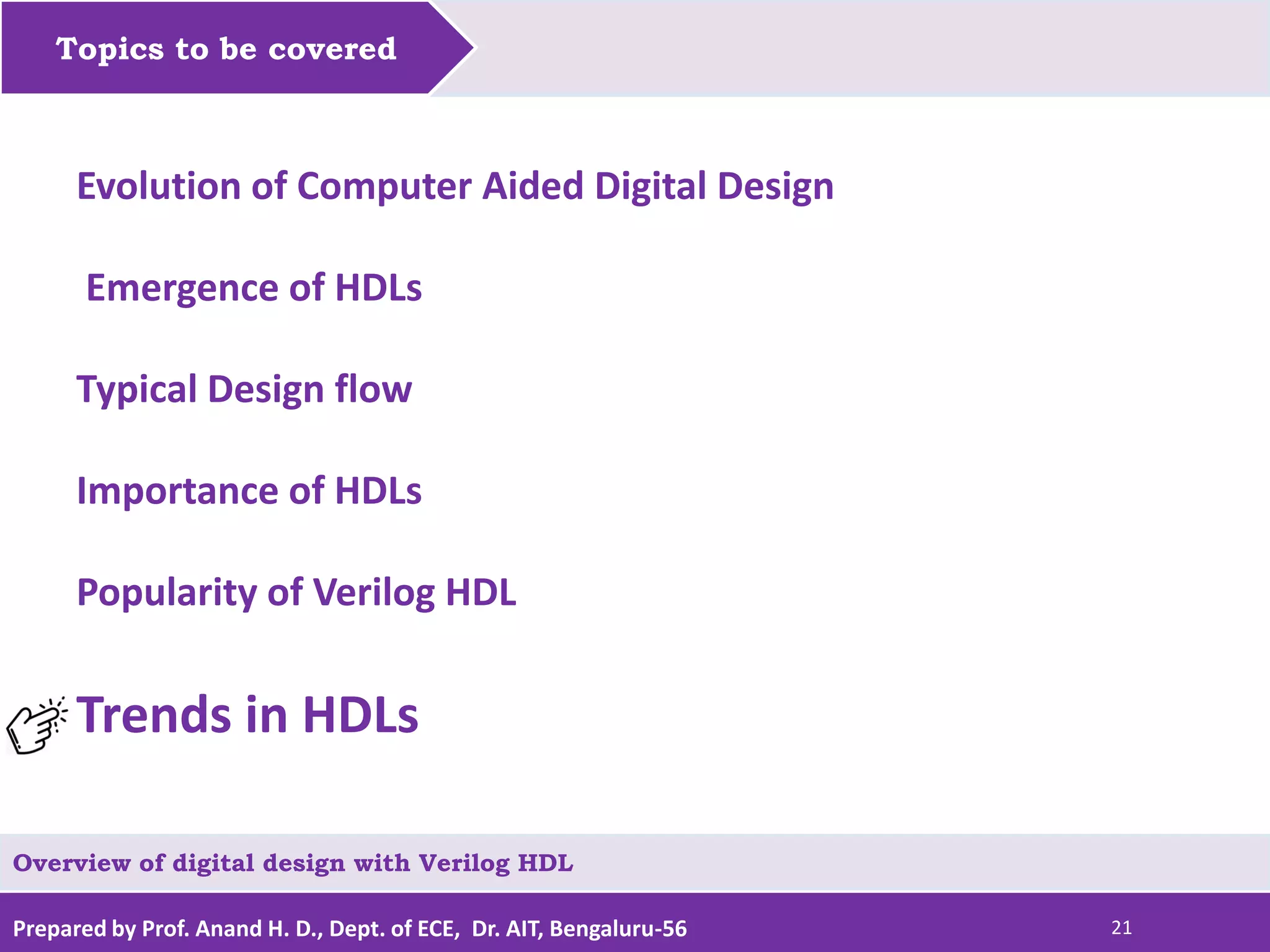 Prepared by Prof. Anand H. D., Dept. of ECE, Dr. AIT, Bengaluru-56 21 Topics to be covered Evolution of Computer Aided Digital Design Emergence of HDLs Typical Design flow Importance of HDLs Popularity of Verilog HDL Trends in HDLs Overview of digital design with Verilog HDL 