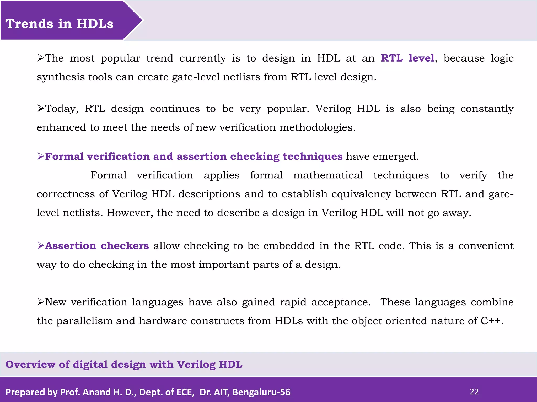 Prepared by Prof. Anand H. D., Dept. of ECE, Dr. AIT, Bengaluru-56 22 Trends in HDLs Overview of digital design with Verilog HDL The most popular trend currently is to design in HDL at an RTL level, because logic synthesis tools can create gate-level netlists from RTL level design. Today, RTL design continues to be very popular. Verilog HDL is also being constantly enhanced to meet the needs of new verification methodologies. Formal verification and assertion checking techniques have emerged. Formal verification applies formal mathematical techniques to verify the correctness of Verilog HDL descriptions and to establish equivalency between RTL and gate- level netlists. However, the need to describe a design in Verilog HDL will not go away. Assertion checkers allow checking to be embedded in the RTL code. This is a convenient way to do checking in the most important parts of a design. New verification languages have also gained rapid acceptance. These languages combine the parallelism and hardware constructs from HDLs with the object oriented nature of C++. 