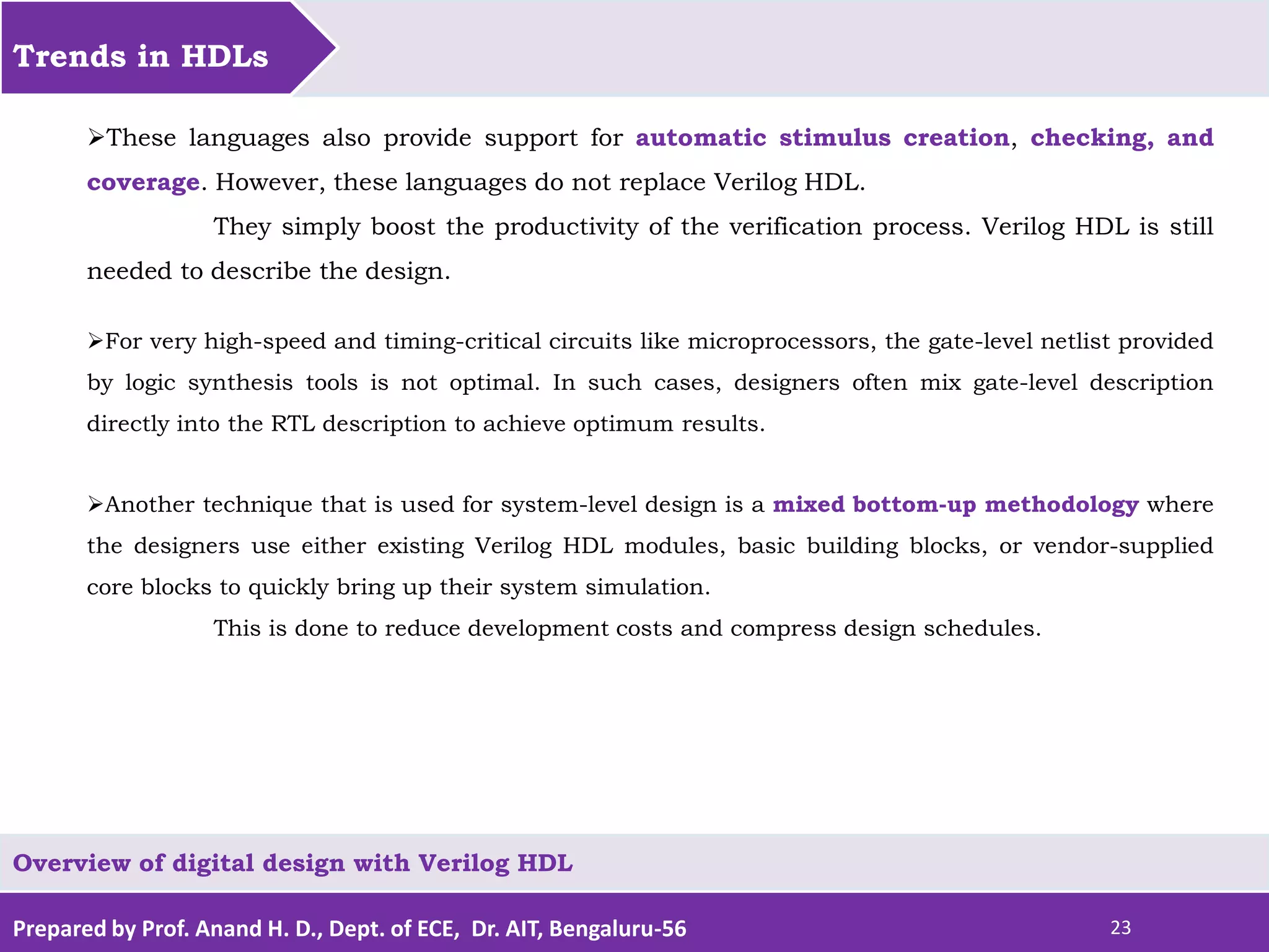 Prepared by Prof. Anand H. D., Dept. of ECE, Dr. AIT, Bengaluru-56 23 Trends in HDLs Overview of digital design with Verilog HDL These languages also provide support for automatic stimulus creation, checking, and coverage. However, these languages do not replace Verilog HDL. They simply boost the productivity of the verification process. Verilog HDL is still needed to describe the design. For very high-speed and timing-critical circuits like microprocessors, the gate-level netlist provided by logic synthesis tools is not optimal. In such cases, designers often mix gate-level description directly into the RTL description to achieve optimum results. Another technique that is used for system-level design is a mixed bottom-up methodology where the designers use either existing Verilog HDL modules, basic building blocks, or vendor-supplied core blocks to quickly bring up their system simulation. This is done to reduce development costs and compress design schedules. 