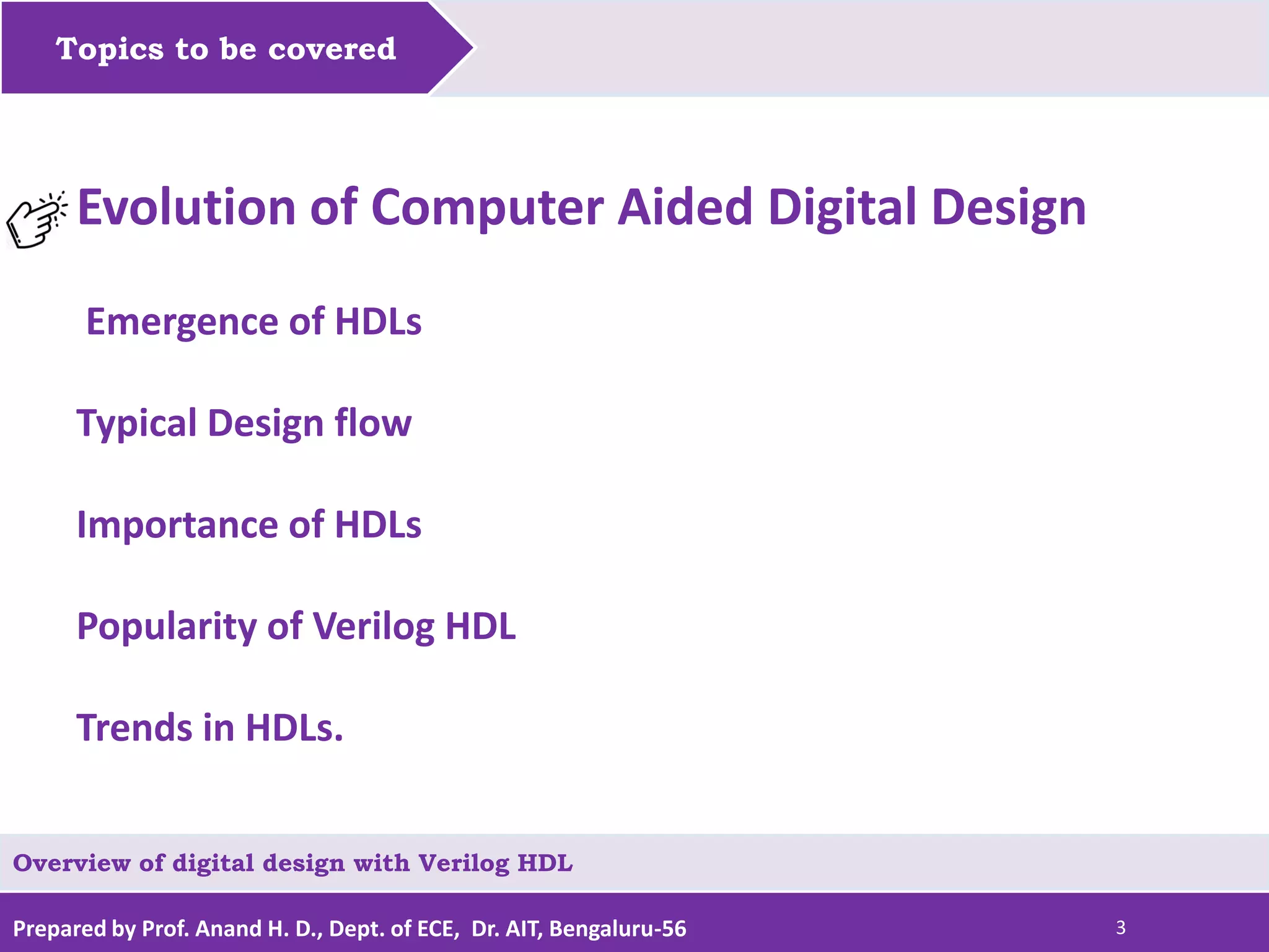 Prepared by Prof. Anand H. D., Dept. of ECE, Dr. AIT, Bengaluru-56 3 Topics to be covered Evolution of Computer Aided Digital Design Emergence of HDLs Typical Design flow Importance of HDLs Popularity of Verilog HDL Trends in HDLs. Overview of digital design with Verilog HDL 