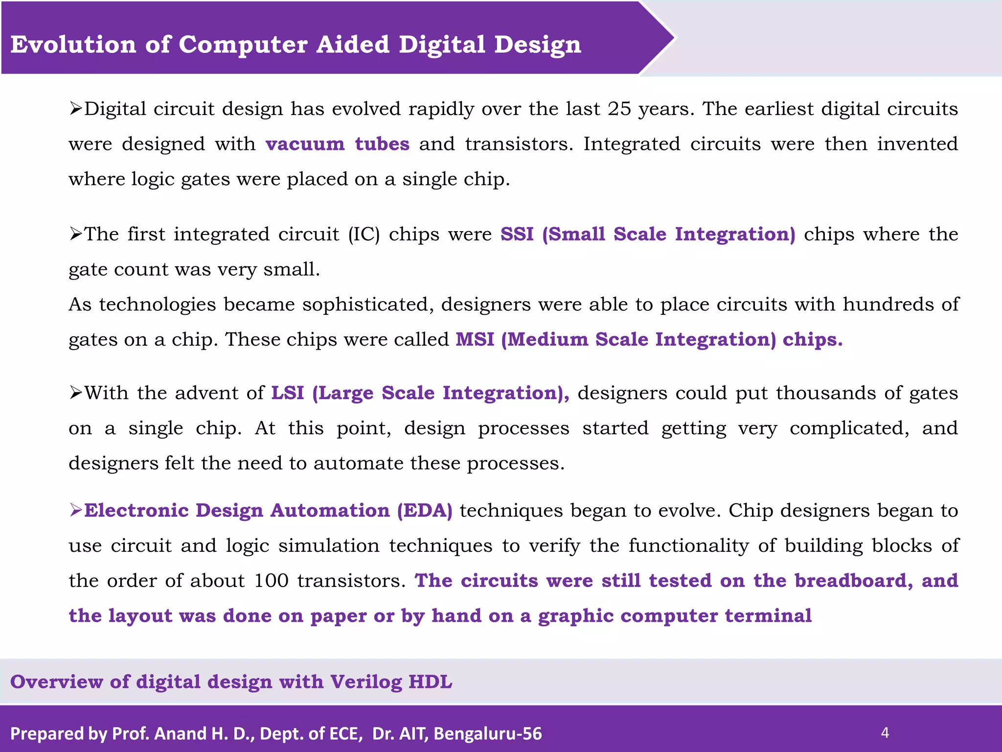 Prepared by Prof. Anand H. D., Dept. of ECE, Dr. AIT, Bengaluru-56 4 Evolution of Computer Aided Digital Design Overview of digital design with Verilog HDL Digital circuit design has evolved rapidly over the last 25 years. The earliest digital circuits were designed with vacuum tubes and transistors. Integrated circuits were then invented where logic gates were placed on a single chip. The first integrated circuit (IC) chips were SSI (Small Scale Integration) chips where the gate count was very small. As technologies became sophisticated, designers were able to place circuits with hundreds of gates on a chip. These chips were called MSI (Medium Scale Integration) chips. With the advent of LSI (Large Scale Integration), designers could put thousands of gates on a single chip. At this point, design processes started getting very complicated, and designers felt the need to automate these processes. Electronic Design Automation (EDA) techniques began to evolve. Chip designers began to use circuit and logic simulation techniques to verify the functionality of building blocks of the order of about 100 transistors. The circuits were still tested on the breadboard, and the layout was done on paper or by hand on a graphic computer terminal 