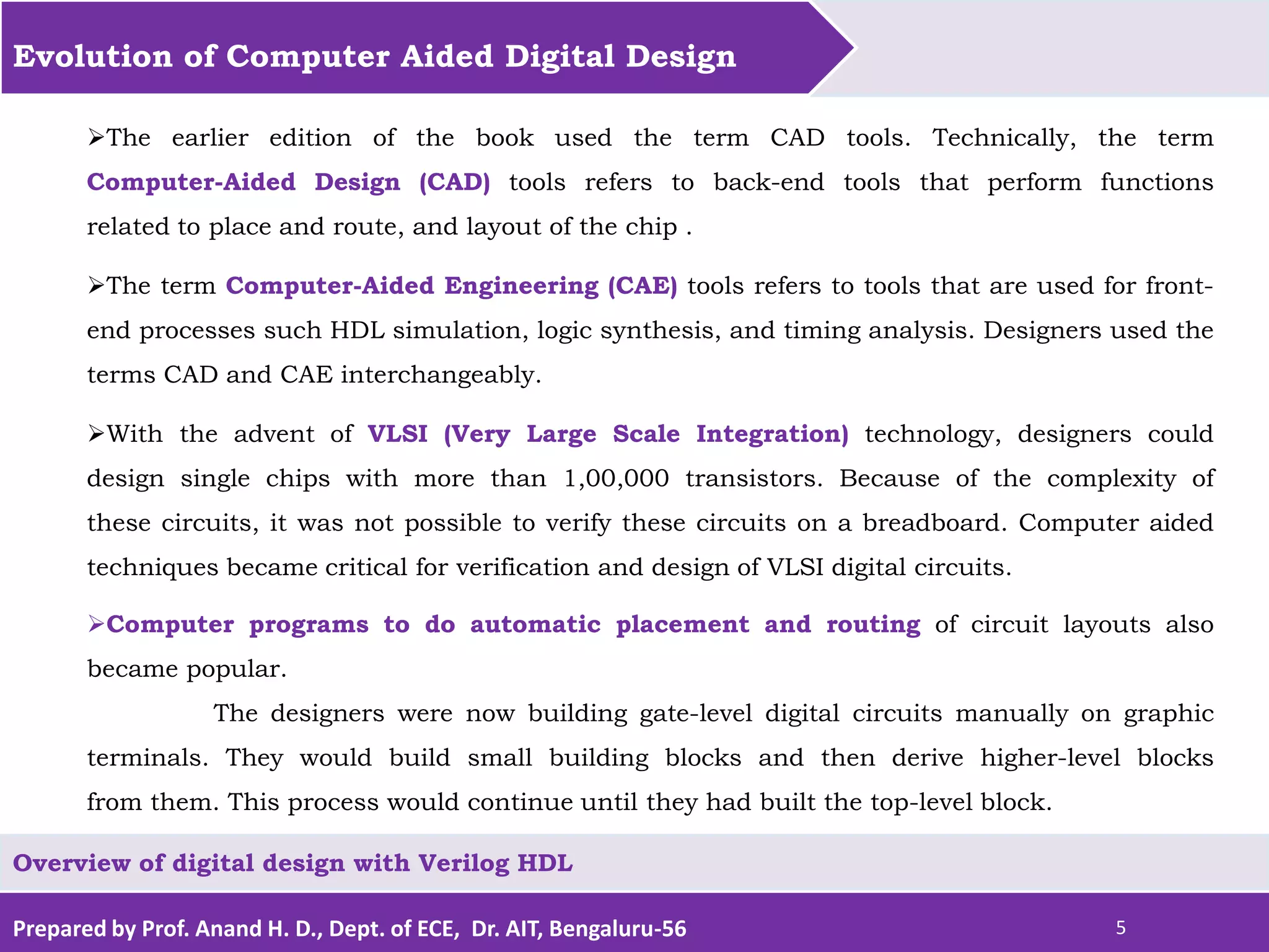 Prepared by Prof. Anand H. D., Dept. of ECE, Dr. AIT, Bengaluru-56 5 Evolution of Computer Aided Digital Design Overview of digital design with Verilog HDL The earlier edition of the book used the term CAD tools. Technically, the term Computer-Aided Design (CAD) tools refers to back-end tools that perform functions related to place and route, and layout of the chip . The term Computer-Aided Engineering (CAE) tools refers to tools that are used for front- end processes such HDL simulation, logic synthesis, and timing analysis. Designers used the terms CAD and CAE interchangeably. With the advent of VLSI (Very Large Scale Integration) technology, designers could design single chips with more than 1,00,000 transistors. Because of the complexity of these circuits, it was not possible to verify these circuits on a breadboard. Computer aided techniques became critical for verification and design of VLSI digital circuits. Computer programs to do automatic placement and routing of circuit layouts also became popular. The designers were now building gate-level digital circuits manually on graphic terminals. They would build small building blocks and then derive higher-level blocks from them. This process would continue until they had built the top-level block. 