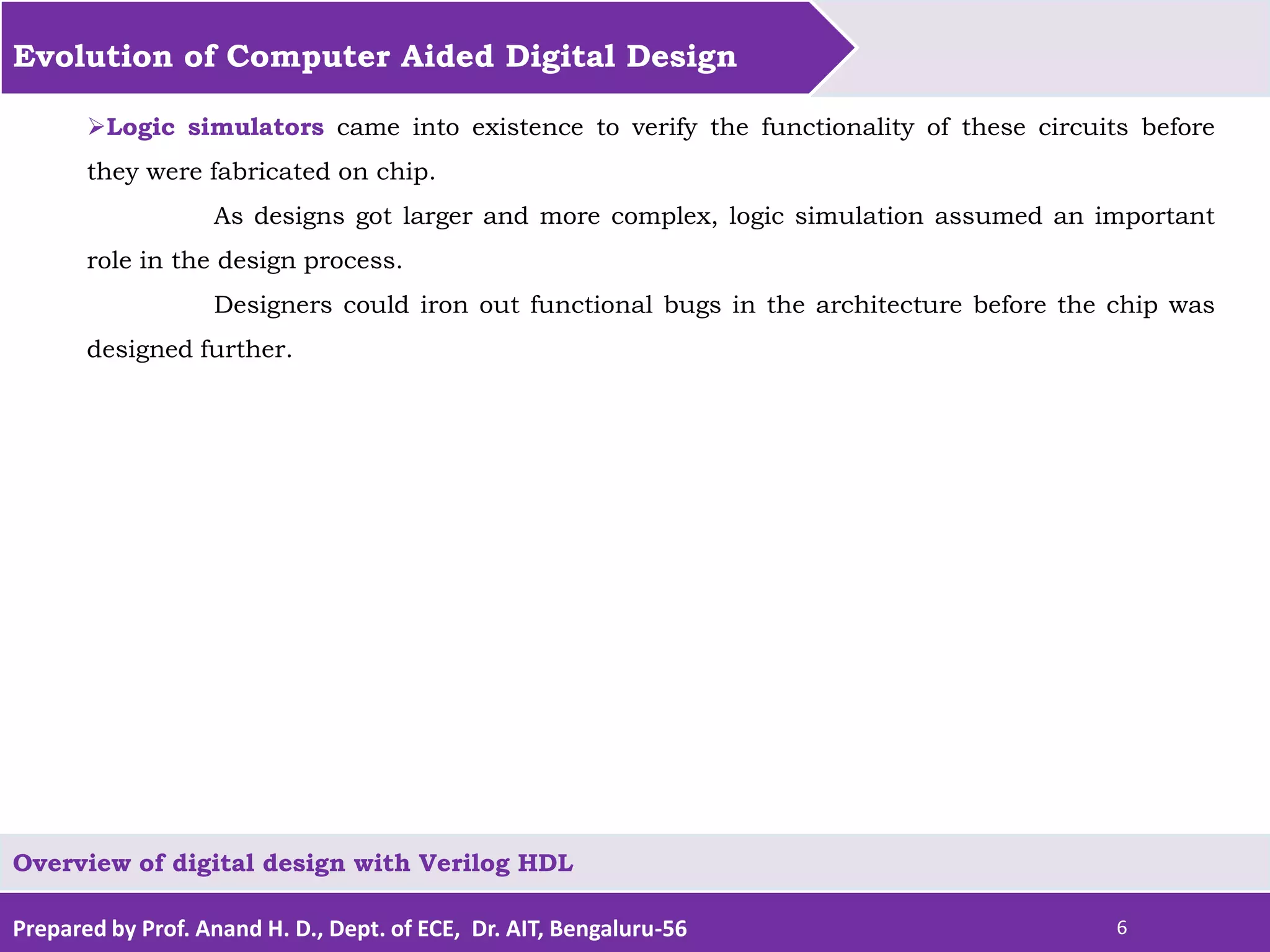 Prepared by Prof. Anand H. D., Dept. of ECE, Dr. AIT, Bengaluru-56 6 Evolution of Computer Aided Digital Design Overview of digital design with Verilog HDL Logic simulators came into existence to verify the functionality of these circuits before they were fabricated on chip. As designs got larger and more complex, logic simulation assumed an important role in the design process. Designers could iron out functional bugs in the architecture before the chip was designed further. 