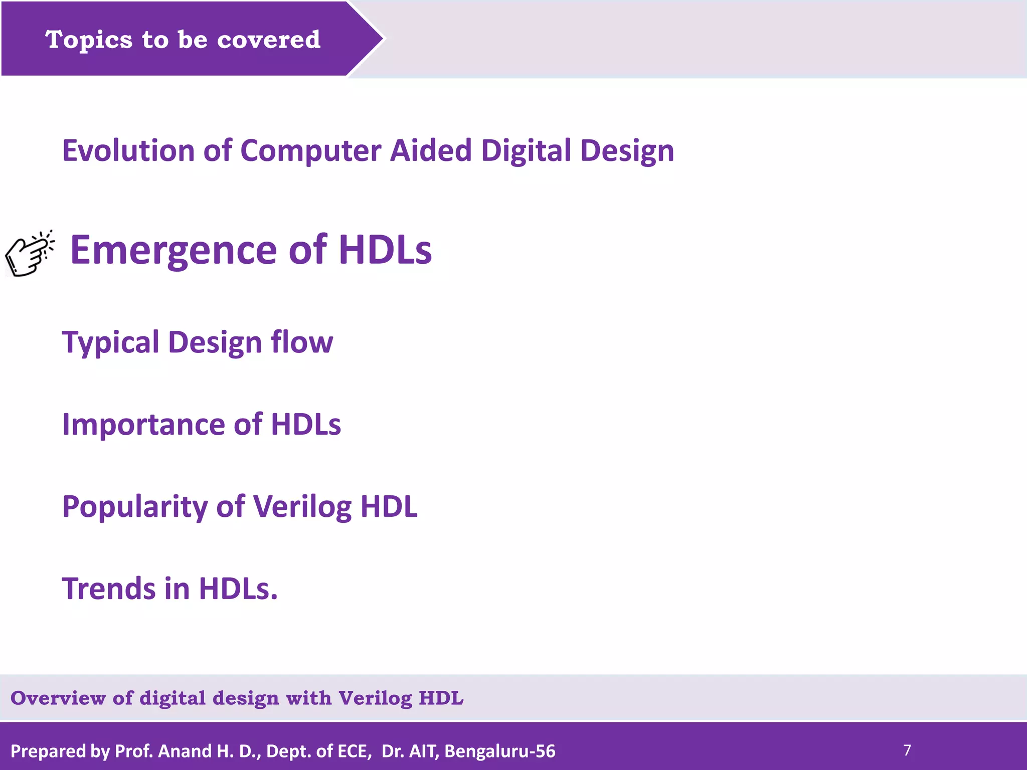 Prepared by Prof. Anand H. D., Dept. of ECE, Dr. AIT, Bengaluru-56 7 Topics to be covered Evolution of Computer Aided Digital Design Emergence of HDLs Typical Design flow Importance of HDLs Popularity of Verilog HDL Trends in HDLs. Overview of digital design with Verilog HDL 