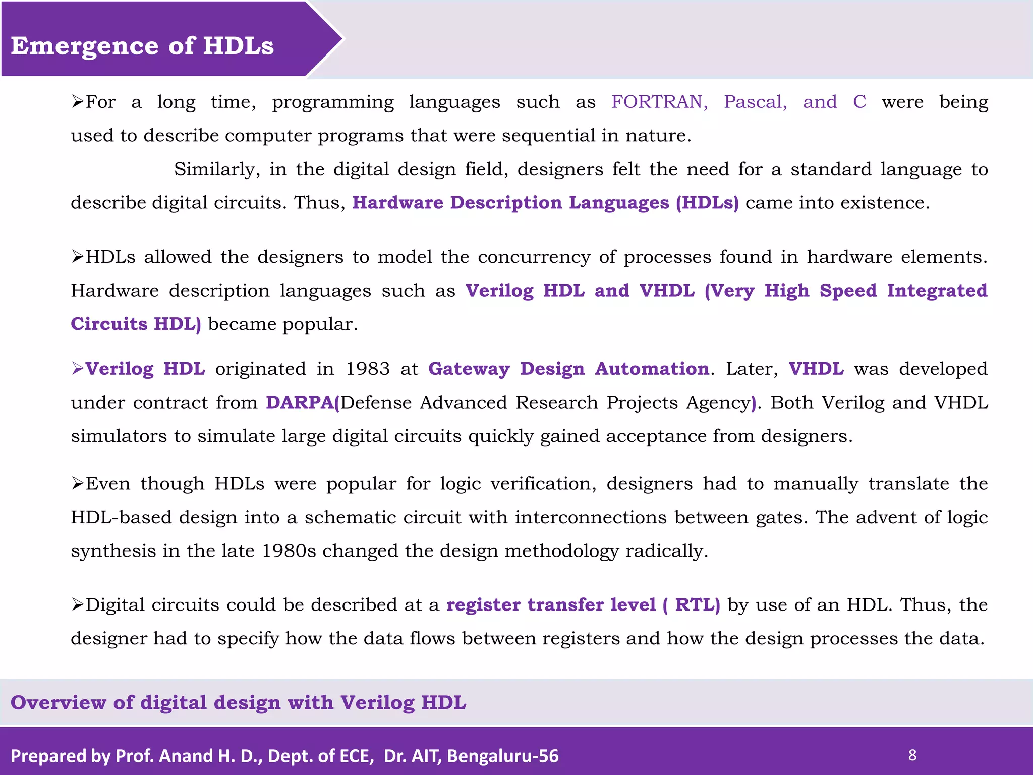 Prepared by Prof. Anand H. D., Dept. of ECE, Dr. AIT, Bengaluru-56 8 Emergence of HDLs Overview of digital design with Verilog HDL For a long time, programming languages such as FORTRAN, Pascal, and C were being used to describe computer programs that were sequential in nature. Similarly, in the digital design field, designers felt the need for a standard language to describe digital circuits. Thus, Hardware Description Languages (HDLs) came into existence. HDLs allowed the designers to model the concurrency of processes found in hardware elements. Hardware description languages such as Verilog HDL and VHDL (Very High Speed Integrated Circuits HDL) became popular. Verilog HDL originated in 1983 at Gateway Design Automation. Later, VHDL was developed under contract from DARPA(Defense Advanced Research Projects Agency). Both Verilog and VHDL simulators to simulate large digital circuits quickly gained acceptance from designers. Even though HDLs were popular for logic verification, designers had to manually translate the HDL-based design into a schematic circuit with interconnections between gates. The advent of logic synthesis in the late 1980s changed the design methodology radically. Digital circuits could be described at a register transfer level ( RTL) by use of an HDL. Thus, the designer had to specify how the data flows between registers and how the design processes the data. 