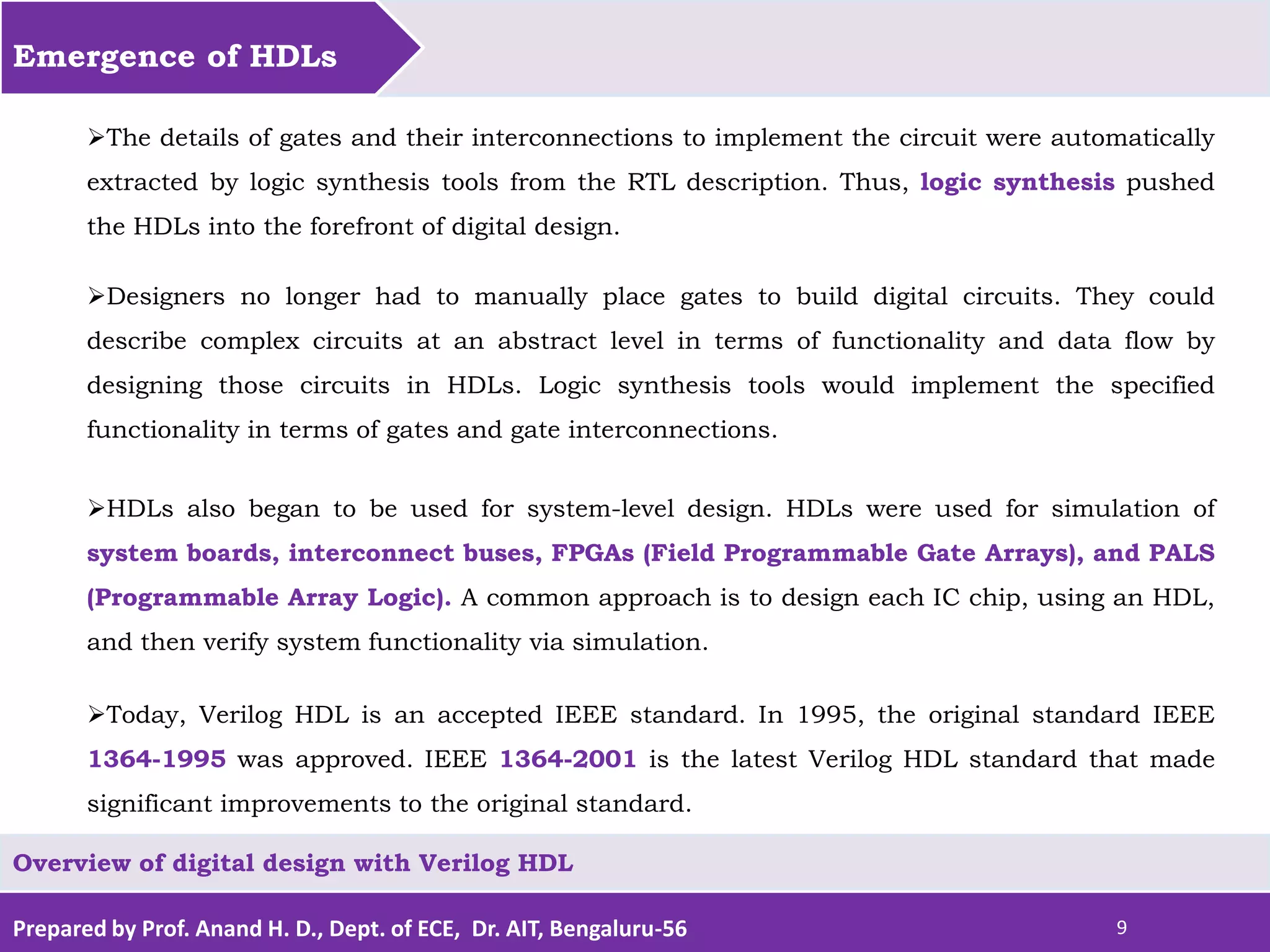 Prepared by Prof. Anand H. D., Dept. of ECE, Dr. AIT, Bengaluru-56 9 Emergence of HDLs Overview of digital design with Verilog HDL The details of gates and their interconnections to implement the circuit were automatically extracted by logic synthesis tools from the RTL description. Thus, logic synthesis pushed the HDLs into the forefront of digital design. Designers no longer had to manually place gates to build digital circuits. They could describe complex circuits at an abstract level in terms of functionality and data flow by designing those circuits in HDLs. Logic synthesis tools would implement the specified functionality in terms of gates and gate interconnections. HDLs also began to be used for system-level design. HDLs were used for simulation of system boards, interconnect buses, FPGAs (Field Programmable Gate Arrays), and PALS (Programmable Array Logic). A common approach is to design each IC chip, using an HDL, and then verify system functionality via simulation. Today, Verilog HDL is an accepted IEEE standard. In 1995, the original standard IEEE 1364-1995 was approved. IEEE 1364-2001 is the latest Verilog HDL standard that made significant improvements to the original standard. 