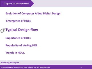 Prepared by Prof. Anand H. D., Dept. of ECE, Dr. AIT, Bengaluru-56 10
Topics to be covered
Modeling Examples
Evolution of Computer Aided Digital Design
Emergence of HDLs
Typical Design flow
Importance of HDLs
Popularity of Verilog HDL
Trends in HDLs.
 