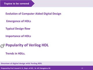 Prepared by Prof. Anand H. D., Dept. of ECE, Dr. AIT, Bengaluru-56 19
Topics to be covered
Evolution of Computer Aided Digital Design
Emergence of HDLs
Typical Design flow
Importance of HDLs
Popularity of Verilog HDL
Trends in HDLs.
Overview of digital design with Verilog HDL
 