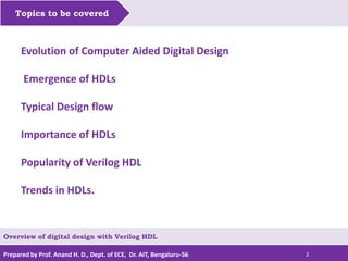 Prepared by Prof. Anand H. D., Dept. of ECE, Dr. AIT, Bengaluru-56 2
Topics to be covered
Evolution of Computer Aided Digital Design
Emergence of HDLs
Typical Design flow
Importance of HDLs
Popularity of Verilog HDL
Trends in HDLs.
Overview of digital design with Verilog HDL
 