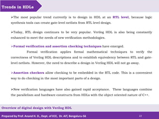 Prepared by Prof. Anand H. D., Dept. of ECE, Dr. AIT, Bengaluru-56 22
Trends in HDLs
Overview of digital design with Verilog HDL
The most popular trend currently is to design in HDL at an RTL level, because logic
synthesis tools can create gate-level netlists from RTL level design.
Today, RTL design continues to be very popular. Verilog HDL is also being constantly
enhanced to meet the needs of new verification methodologies.
Formal verification and assertion checking techniques have emerged.
Formal verification applies formal mathematical techniques to verify the
correctness of Verilog HDL descriptions and to establish equivalency between RTL and gate-
level netlists. However, the need to describe a design in Verilog HDL will not go away.
Assertion checkers allow checking to be embedded in the RTL code. This is a convenient
way to do checking in the most important parts of a design.
New verification languages have also gained rapid acceptance. These languages combine
the parallelism and hardware constructs from HDLs with the object oriented nature of C++.
 