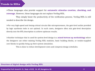 Prepared by Prof. Anand H. D., Dept. of ECE, Dr. AIT, Bengaluru-56 23
Trends in HDLs
Overview of digital design with Verilog HDL
These languages also provide support for automatic stimulus creation, checking, and
coverage. However, these languages do not replace Verilog HDL.
They simply boost the productivity of the verification process. Verilog HDL is still
needed to describe the design.
For very high-speed and timing-critical circuits like microprocessors, the gate-level netlist provided
by logic synthesis tools is not optimal. In such cases, designers often mix gate-level description
directly into the RTL description to achieve optimum results.
Another technique that is used for system-level design is a mixed bottom-up methodology where
the designers use either existing Verilog HDL modules, basic building blocks, or vendor-supplied
core blocks to quickly bring up their system simulation.
This is done to reduce development costs and compress design schedules.
 