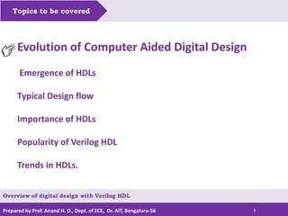 Prepared by Prof. Anand H. D., Dept. of ECE, Dr. AIT, Bengaluru-56 3
Topics to be covered
Evolution of Computer Aided Digital Design
Emergence of HDLs
Typical Design flow
Importance of HDLs
Popularity of Verilog HDL
Trends in HDLs.
Overview of digital design with Verilog HDL
 