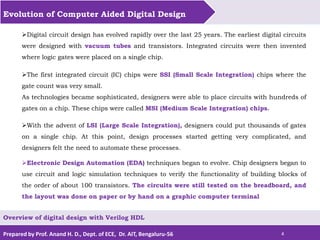 Prepared by Prof. Anand H. D., Dept. of ECE, Dr. AIT, Bengaluru-56 4
Evolution of Computer Aided Digital Design
Overview of digital design with Verilog HDL
Digital circuit design has evolved rapidly over the last 25 years. The earliest digital circuits
were designed with vacuum tubes and transistors. Integrated circuits were then invented
where logic gates were placed on a single chip.
The first integrated circuit (IC) chips were SSI (Small Scale Integration) chips where the
gate count was very small.
As technologies became sophisticated, designers were able to place circuits with hundreds of
gates on a chip. These chips were called MSI (Medium Scale Integration) chips.
With the advent of LSI (Large Scale Integration), designers could put thousands of gates
on a single chip. At this point, design processes started getting very complicated, and
designers felt the need to automate these processes.
Electronic Design Automation (EDA) techniques began to evolve. Chip designers began to
use circuit and logic simulation techniques to verify the functionality of building blocks of
the order of about 100 transistors. The circuits were still tested on the breadboard, and
the layout was done on paper or by hand on a graphic computer terminal
 