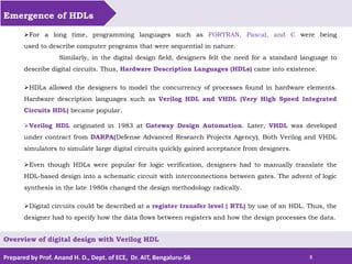Prepared by Prof. Anand H. D., Dept. of ECE, Dr. AIT, Bengaluru-56 8
Emergence of HDLs
Overview of digital design with Verilog HDL
For a long time, programming languages such as FORTRAN, Pascal, and C were being
used to describe computer programs that were sequential in nature.
Similarly, in the digital design field, designers felt the need for a standard language to
describe digital circuits. Thus, Hardware Description Languages (HDLs) came into existence.
HDLs allowed the designers to model the concurrency of processes found in hardware elements.
Hardware description languages such as Verilog HDL and VHDL (Very High Speed Integrated
Circuits HDL) became popular.
Verilog HDL originated in 1983 at Gateway Design Automation. Later, VHDL was developed
under contract from DARPA(Defense Advanced Research Projects Agency). Both Verilog and VHDL
simulators to simulate large digital circuits quickly gained acceptance from designers.
Even though HDLs were popular for logic verification, designers had to manually translate the
HDL-based design into a schematic circuit with interconnections between gates. The advent of logic
synthesis in the late 1980s changed the design methodology radically.
Digital circuits could be described at a register transfer level ( RTL) by use of an HDL. Thus, the
designer had to specify how the data flows between registers and how the design processes the data.
 