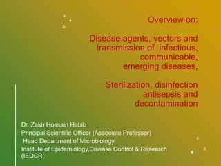 Overview on:
Disease agents, vectors and
transmission of infectious,
communicable,
emerging diseases,
Sterilization, disinfection
antisepsis and
decontamination
Dr. Zakir Hossain Habib
Principal Scientific Officer (Associate Professor)
Head Department of Microbiology
Institute of Epidemiology,Disease Control & Research
(IEDCR)
 