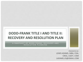 A 	 S N A P S H O T 	 O F 	 D O D D - F R A N K : 	 R E C O V E R Y 	 A N D 	
R E S O L U T I O N 	 P L A N N I N G 	
DODD-FRANK	TITLE	I	AND	TITLE	II:	
RECOVERY	AND	RESOLUTION	PLAN	
PRESENTED	BY:	
LEWIS	ADAMS,	MBA,	CISA,	
CRISC,	CGEIT,	CISM	
LADAMS.US@GMAIL.COM	
 