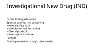 Investigational New Drug (IND)
Before testing in humans
Sponsor submits IND containing
•Animal safety data
•Manufacturing information
•Clinical protocol
•Investigator brochure
Purpose
Obtain permission to begin clinical trials.
 